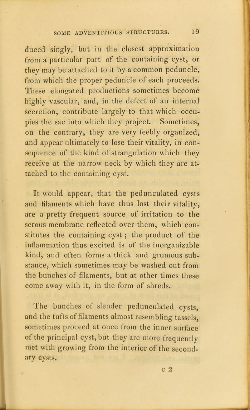 duced singly, but in the closest approximation from a particular part of the containing cyst, or they may be attached to it by a common peduncle, from which the proper peduncle of each proceeds. These elongated productions sometimes become highly vascular, and, in the defect of an internal secretion, contribute largely to that which occu- pies the sac into which they project. Sometimes, on the contrary, they are very feebly organized, and appear ultimately to lose their vitality, in con- sequence of the kind of strangulation which they receive at the narrow neck by which they are at- tached to the containing cyst. It would appear, that the pedunculated cysts and filaments which have thus lost their vitality, are a pretty frequent source of irritation to the serous membrane reflected over them, which con- stitutes the containing cyst j the product of the inflammation thus excited is of the inorganizable kind, and often forms a thick and grumous sub- stance, which sometimes may be washed out from the bunches of filaments, but at other times these come away with it, in the form of shreds. The bunches of slender pedunculated cysts, and the tufts of filaments almost resembling tassels, sometimes proceed at once from the inner surface of the principal cyst, but they are more frequently met with growing from the interior of the second- ary cysts. c 2