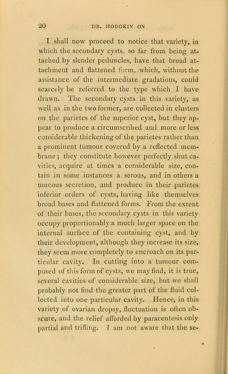 I shall now proceed to notice that variety, in which the secondary cysts, so far from being at- tached by slender peduncles, have that broad at- tachment and flattened form, which, without the assistance of the intermediate gradations, could scarcely be referred to the type which I have drawn. The secondary cysts in this variety, as well as in the two former, are collected in clusters on the parietes of the superior cyst, but they ap- pear to produce a circumscribed and more or less considerable thickening of the parietes rather than a prominent tumour covered by a reflected mem- brane ; they constitute however perfectly shut ca- vities, acquire at times a considerable size, con- tain in some instances a serous, and in others a mucous secretion, and produce in their parietes inferior orders of cysts, having like themselves broad bases and flattened forms. From the extent of their bases, the secondary cysts in this variety occupy proportionably a much larger space on the internal surface of the containing cyst, and by their development, although they increase its size, they seem more completely to encroach on its par- ticular cavity. In cutting into a tumour com- posed of this form of cysts, we may find, it is true, several cavities of considerable size, but we shall probably not find the greater part of the fluid col- lected into one particular cavity. Hence, in this variety of ovarian dropsy, fluctuation is often ob- scure, and the relief afforded by paracentesis only partial and trifling. I am not aware that the se-