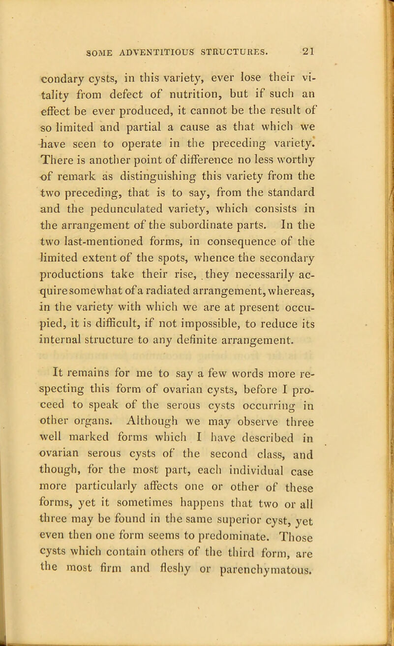 condary cysts, in this variety, ever lose their vi- tality from defect of nutrition, but if such an effect be ever produced, it cannot be the result of so limited and partial a cause as that which we have seen to operate in the preceding variety. There is another point of difference no less worthy of remark as distinguishing this variety from the two preceding, that is to say, from the standard and the pedunculated variety, which consists in the arrangement of the subordinate parts. In the two last-mentioned forms, in consequence of the limited extent of the spots, whence the secondary productions take their rise, they necessarily ac- quire somewhat of a radiated arrangement, whereas, in the variety with which we are at present occu- pied, it is difficult, if not impossible, to reduce its internal structure to any definite arrangement. It remains for me to say a few words more re- specting this form of ovarian cysts, before I pro- ceed to speak of the serous cysts occurring in other organs. Although we may observe three well marked forms which I have described in ovarian serous cysts of the second class, and though, for the most part, eacli individual case more particularly affects one or other of these forms, yet it sometimes happens that two or all three may be found in the same superior cyst, yet even then one form seems to predominate. Those cysts which contain others of the third form, are the most firm and fleshy or parenchymatous.