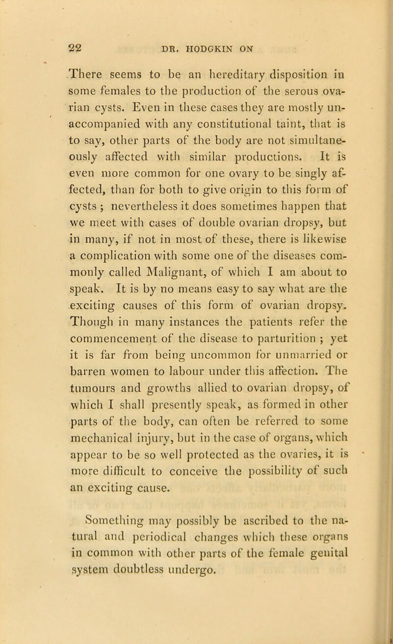 There seems to be an hereditary disposition in some females to the production of the serous ova- rian cysts. Even in these cases they are mostly un- accompanied with any constitutional taint, that is to say, other parts of the body are not simultane- ously affected with similar productions. It is even more common for one ovary to be singly af- fected, than for both to give origin to this form of cysts ; nevertheless it does sometimes happen that we meet with cases of double ovarian dropsy, but in many, if not in most of these, there is likewise a complication with some one of the diseases com- monly called Malignant, of which I am about to speak. It is by no means easy to say what are the exciting causes of this form of ovarian dropsy. Though in many instances the patients refer the commencement of the disease to parturition ; yet it is far from being uncommon for unmarried or barren women to labour under this affection. The tumours and growths allied to ovarian dropsy, of which I shall presently speak, as formed in other parts of the body, can often be referred to some mechanical injury, but in the case of organs, which appear to be so well protected as the ovaries, it is more difficult to conceive the possibility of such an exciting cause. Something may possibly be ascribed to the na- tural and periodical changes which these organs in common with other parts of the female genital system doubtless undergo.