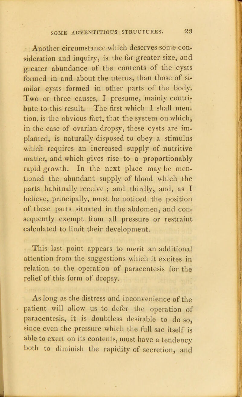 Another circumstance which deserves some con- sideration and inquiry, is the far greater size, and greater abundance of the contents of the cysts formed in and about the uterus, than those of si- milar cysts formed in other parts of the body. Two or three causes, I presume, mainly contri- bute to this result. The first which I shall men- tion, is the obvious fact, that the system on which, in the case of ovarian dropsy, these cysts are im- planted, is naturally disposed to obey a stimulus which requires an increased supply of nutritive matter, and which gives rise to a proportionably rapid growth. In the next place may be men- tioned the abundant supply of blood which the parts habitually receive ; and thirdly, and, as I believe, principally, must be noticed the position of these parts situated in the abdomen, and con- sequently exempt from all pressure or restraint calculated to limit their development. This last point appears to merit an additional attention from the suggestions which it excites in relation to the operation of paracentesis for the relief of this form of dropsy. As long as the distress and inconvenience of the patient will allow us to defer the operation of paracentesis, it is doubtless desirable to do so, since even the pressure which the full sac itself is able to exert on its contents, must have a tendency both to diminish the rapidity of secretion, and