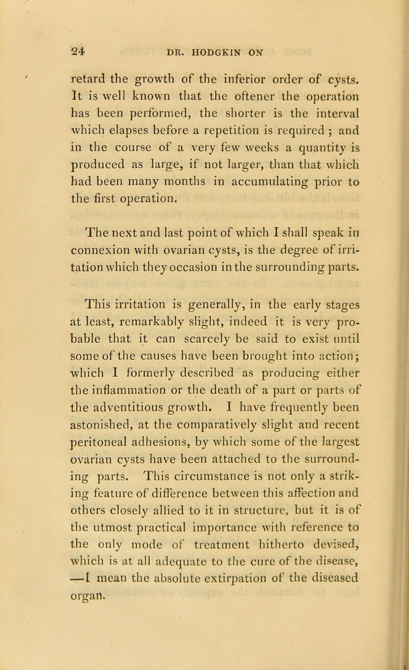 retard the growth of the inferior order of cysts. It is well known that the oftener the operation has been performed, the shorter is the interval which elapses before a repetition is required ; and in the course of a very few weeks a quantity is produced as large, if not larger, than that which had been many months in accumulating prior to the first operation. The next and last point of which I shall speak in connexion with ovarian cysts, is the degree of irri- tation which they occasion in the surrounding parts. This irritation is generally, in the early stages at least, remarkably slight, indeed it is very pro- bable that it can scarcely be said to exist until some of the causes have been brought into action; which I formerly described as producing either the inflammation or the death of a part or parts of the adventitious growth. I have frequently been astonished, at the comparatively slight and recent peritoneal adhesions, by which some of the largest ovarian cysts have been attached to the surround- ing parts. This circumstance is not only a strik- ing feature of difference between this affection and others closely allied to it in structure, but it is of the utmost practical importance with reference to the only mode of treatment hitherto devised, which is at all adequate to the cure of the disease, —I mean the absolute extirpation of the diseased organ.