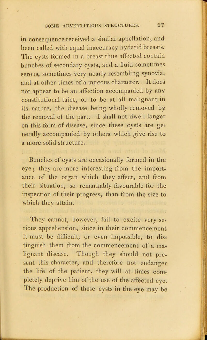 in consequence received a similar appellation, and been called with equal inaccuracy hydatid breasts. The cysts formed in a breast thus affected contain bunches of secondary cysts, and a fluid sometimes serous, sometimes very nearly resembling synovia, and at other times of a mucous character. It does not appear to be an affection accompanied by any constitutional taint, or to be at all malignant in its nature, the disease being wholly removed by the removal of the part. I shall not dwell longer on this form of disease, since these cysts are ge- nerally accompanied by others which give rise to a more solid structure. Bunches of cysts are occasionally formed in the eye; they are more interesting from the import- ance of the organ which they affect, and from their situation, so remarkably favourable for the inspection of their progress, than from the size to which they attain. They cannot, however, fail to excite very se. rious apprehension, since in their commencement it must be difficult, or even impossible, to dis- tinguish them from the commencement of a ma- lignant disease. Though they should not pre- sent this character, and therefore not endanger the life of the patient, they will at times com- pletely deprive him of the use of the affected eye. The production of these cysts in the eye may be