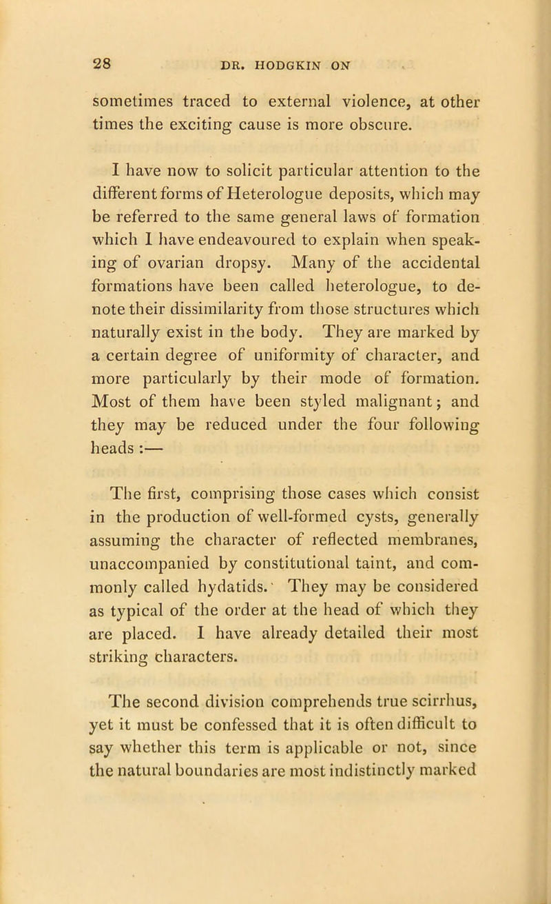 sometimes traced to external violence, at other times the exciting cause is more obscure. I have now to solicit particular attention to the different forms of Heterologue deposits, which may be referred to the same general laws of formation which I have endeavoured to explain when speak- ing of ovarian dropsy. Many of the accidental formations have been called heterologue, to de- note their dissimilarity from those structures which naturally exist in the body. They are marked by a certain degree of uniformity of character, and more particularly by their mode of formation. Most of them have been styled malignant; and they may be reduced under the four following heads :— The first, comprising those cases which consist in the production of well-formed cysts, generally assuming the character of reflected membranes, unaccompanied by constitutional taint, and com- monly called hydatids. They may be considered as typical of the order at the head of which they are placed. I have already detailed their most striking characters. The second division comprehends true scirrhus, yet it must be confessed that it is often difficult to say whether this term is applicable or not, since the natural boundaries are most indistinctly marked