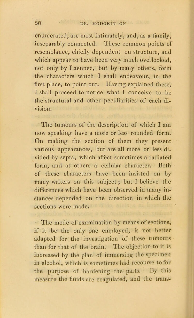 enumerated, are most intimately, and, as a family, inseparably connected. These common points of resemblance, chiefly dependent on structure, and which appear to have been very much overlooked, not only by Laennec, but by many others, form the characters which I shall endeavour, in the first place, to point out. Having explained these, I shall proceed to notice what I conceive to be the structural and other peculiarities of each di- vision. The tumours of the description of which I am now speaking have a more or less rounded form. On making the section of them they present various appearances, but are all more or less di- vided by septa, which affect sometimes a radiated form, and at others a cellular character. Both of these characters have been insisted on by many writers on this subject; but I believe the differences which have been observed in many in- stances depended on the direction in which the sections were made. The mode of examination by means of sections, if it be the only one employed, is not better adapted for the investigation of these tumours than for that of the brain. The objection to it is increased by the plan of immersing the specimen in alcohol, which is sometimes had recourse to for the purpose of hardening the parts. By this measure the fluids are coagulated, and the trans-