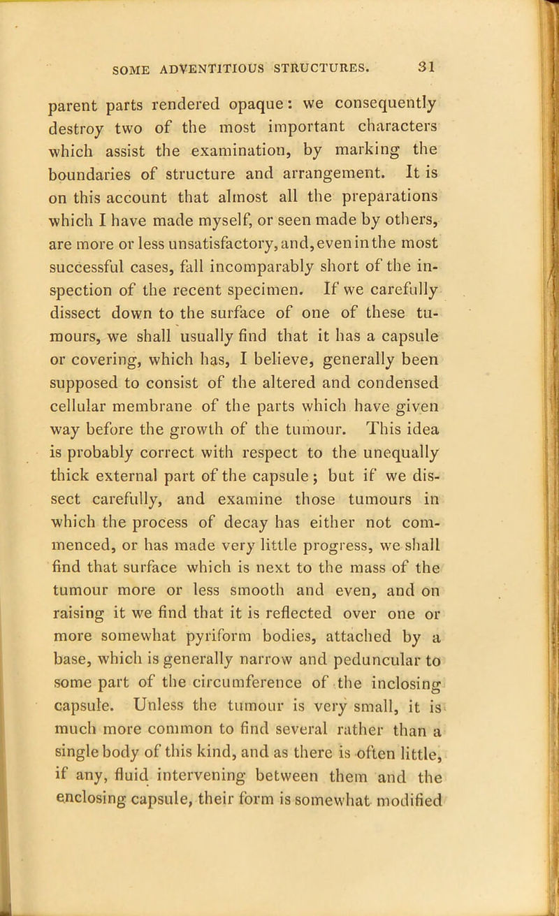 parent parts rendered opaque: we consequently destroy two of the most important characters which assist the examination, by marking the boundaries of structure and arrangement. It is on this account that almost all the preparations which I have made myself, or seen made by others, are more or less unsatisfactory, and, even in the most successful cases, fall incomparably short of the in- spection of the recent specimen. If we carefully dissect down to the surface of one of these tu- mours, we shall usually find that it has a capsule or covering, which has, I believe, generally been supposed to consist of the altered and condensed cellular membrane of the parts which have given way before the growth of the tumour. This idea is probably correct with respect to the unequally thick external part of the capsule; but if we dis- sect carefully, and examine those tumours in which the process of decay has either not com- menced, or has made very little progress, we shall find that surface which is next to the mass of the tumour more or less smooth and even, and on raising it we find that it is reflected over one or more somewhat pyriform bodies, attached by a base, which is generally narrow and peduncular to some part of the circumference of the inclosing capsule. Unless the tumour is very small, it is much more common to find several rather than a single body of this kind, and as there is often little, if any, fluid intervening between them and the enclosing capsule, their form is somewhat modified