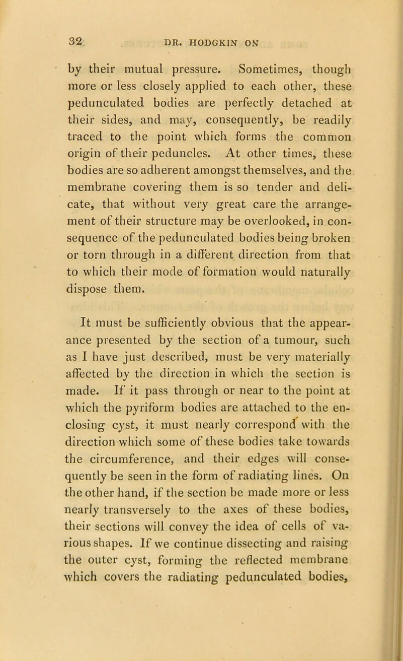 by their mutual pressure. Sometimes, though more or less closely applied to each other, these pedunculated bodies are perfectly detached at their sides, and may, consequently, be readily traced to the point which forms the common origin of their peduncles. At other times, these bodies are so adherent amongst themselves, and the membrane covering them is so tender and deli- cate, that without very great care the arrange- ment of their structure may be overlooked, in con- sequence of the pedunculated bodies being broken or torn through in a different direction from that to which their mode of formation would naturally dispose them. It must be sufficiently obvious that the appear- ance presented by the section of a tumour, such as I have just described, must be very materially affected by the direction in which the section is made. If it pass through or near to the point at which the pyriform bodies are attached to the en- closing cyst, it must nearly correspond with the direction which some of these bodies take towards the circumference, and their edges will conse- quently be seen in the form of radiating lines. On the other hand, if the section be made more or less nearly transversely to the axes of these bodies, their sections will convey the idea of cells of va- rious shapes. If we continue dissecting and raising the outer cyst, forming the reflected membrane which covers the radiating pedunculated bodies,