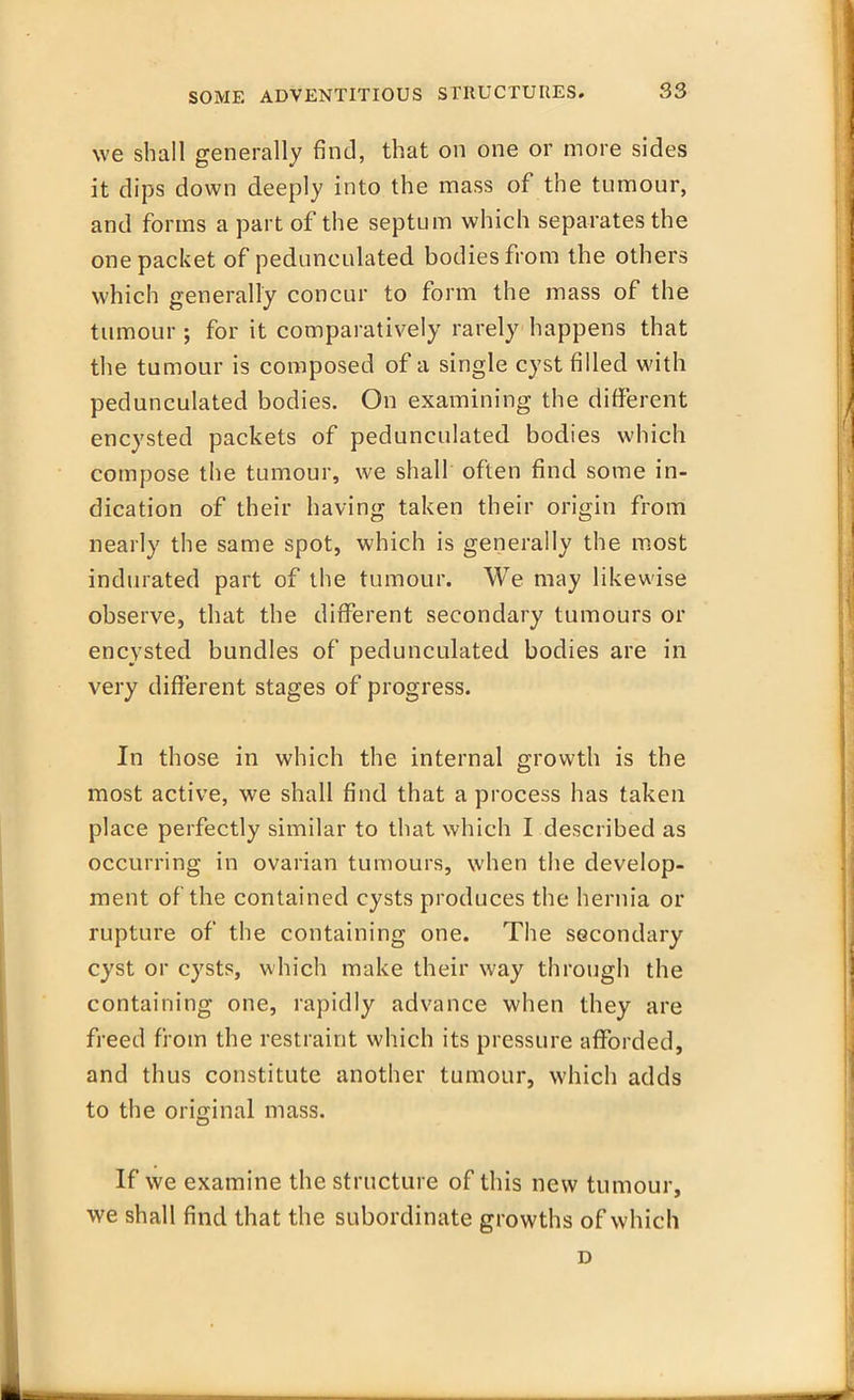 we shall generally find, that on one or more sides it dips down deeply into the mass of the tumour, and forms a part of the septum which separates the one packet of pedunculated bodies from the others which generally concur to form the mass of the tumour ; for it comparatively rarely happens that the tumour is composed of a single cyst filled with pedunculated bodies. On examining the different encysted packets of pedunculated bodies which compose the tumour, we shall often find some in- dication of their having taken their origin from nearly the same spot, which is generally the most indurated part of the tumour. We may likewise observe, that the different secondary tumours or encysted bundles of pedunculated bodies are in very different stages of progress. In those in which the internal growth is the most active, we shall find that a process has taken place perfectly similar to that which I described as occurring in ovarian tumours, when the develop- ment of the contained cysts produces the hernia or rupture of the containing one. The secondary cyst or cysts, which make their way through the containing one, rapidly advance when they are freed from the restraint which its pressure afforded, and thus constitute another tumour, which adds to the original mass. If we examine the structure of this new tumour, we shall find that the subordinate growths of which D