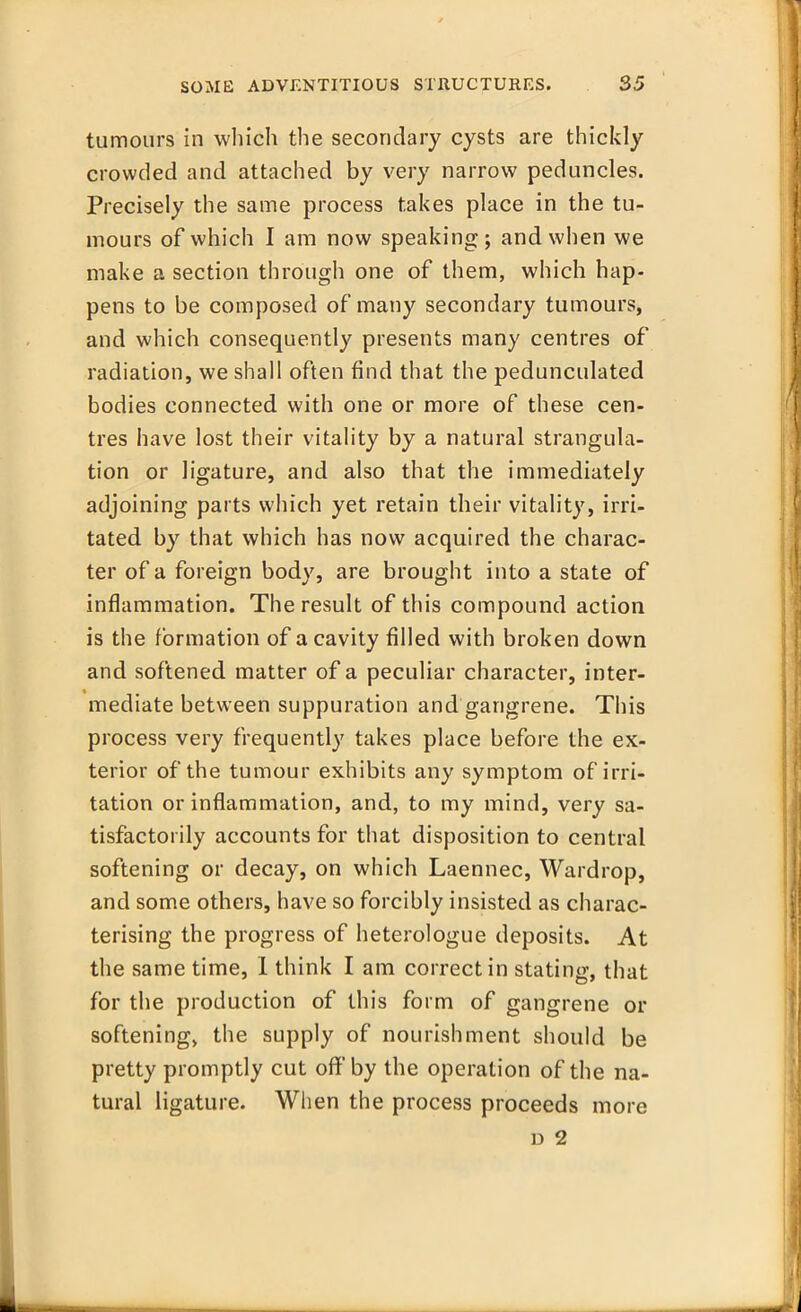 tumours in which the secondary cysts are thickly crowded and attached by very narrow peduncles. Precisely the same process takes place in the tu- mours of which I am now speaking ; and when we make a section through one of them, which hap- pens to be composed of many secondary tumours, and which consequently presents many centres of radiation, we shall often find that the pedunculated bodies connected with one or more of these cen- tres have lost their vitality by a natural strangula- tion or ligature, and also that the immediately adjoining parts which yet retain their vitality, irri- tated by that which has now acquired the charac- ter of a foreign body, are brought into a state of inflammation. The result of this compound action is the formation of a cavity filled with broken down and softened matter of a peculiar character, inter- mediate between suppuration and gangrene. This process very frequently takes place before the ex- terior of the tumour exhibits any symptom of irri- tation or inflammation, and, to my mind, very sa- tisfactorily accounts for that disposition to central softening or decay, on which Laennec, Wardrop, and some others, have so forcibly insisted as charac- terising the progress of heterologue deposits. At the same time, I think I am correct in stating, that for the production of this form of gangrene or softening, the supply of nourishment should be pretty promptly cut off'by the operation of the na- tural ligature. When the process proceeds more d 2