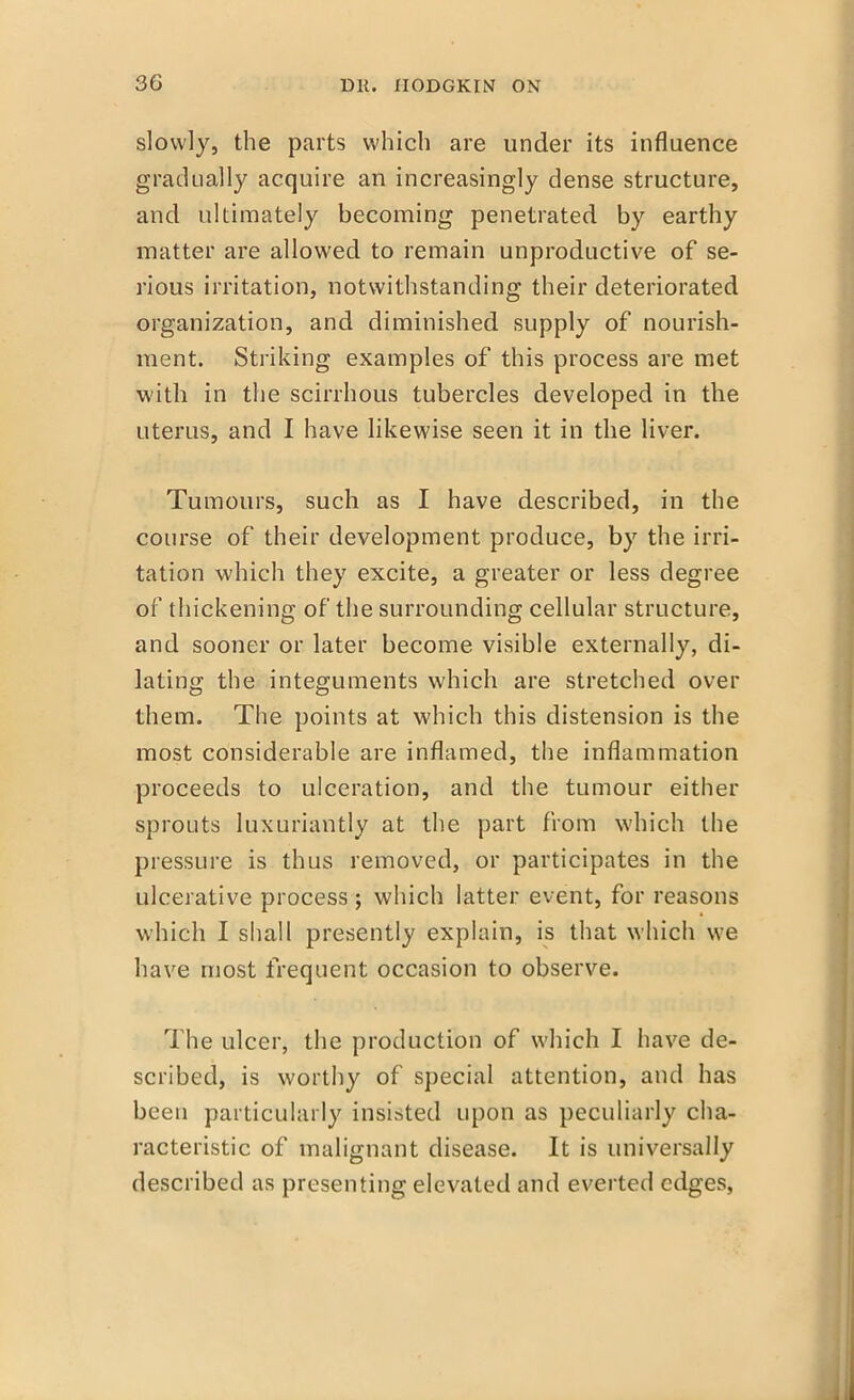 slowly, the parts which are under its influence gradually acquire an increasingly dense structure, and ultimately becoming penetrated by earthy matter are allowed to remain unproductive of se- rious irritation, notwithstanding their deteriorated organization, and diminished supply of nourish- ment. Striking examples of this process are met with in the scirrhous tubercles developed in the uterus, and I have likewise seen it in the liver. Tumours, such as I have described, in the course of their development produce, by the irri- tation which they excite, a greater or less degree of thickening of the surrounding cellular structure, and sooner or later become visible externally, di- lating the integuments which are stretched over them. The points at which this distension is the most considerable are inflamed, the inflammation proceeds to ulceration, and the tumour either sprouts luxuriantly at the part from which the pressure is thus removed, or participates in the ulcerative process; which latter event, for reasons which I shall presently explain, is that which we have most frequent occasion to observe. The ulcer, the production of which I have de- scribed, is worthy of special attention, and has been particularly insisted upon as peculiarly cha- racteristic of malignant disease. It is universally described as presenting elevated and everted edges,