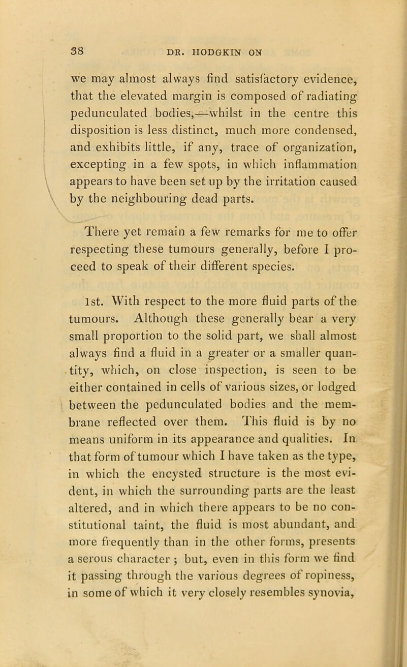 we may almost always find satisfactory evidence, that the elevated margin is composed of radiating pedunculated bodies,—whilst in the centre this disposition is less distinct, much more condensed, and exhibits little, if any, trace of organization, excepting in a few spots, in which inflammation appears to have been set up by the irritation caused by the neighbouring dead parts. There yet remain a few remarks for me to offer respecting these tumours generally, before I pro- ceed to speak of their different species. 1st. With respect to the more fluid parts of the tumours. Although these generally bear a very small proportion to the solid part, we shall almost always find a fluid in a greater or a smaller quan- tity, which, on close inspection, is seen to be either contained in cells of various sizes, or lodged between the pedunculated bodies and the mem- brane reflected over them. This fluid is by no means uniform in its appearance and qualities. In that form of tumour which I have taken as the type, in which the encysted structure is the most evi- dent, in which the surrounding parts are the least altered, and in which there appears to be no con- stitutional taint, the fluid is most abundant, and more frequently than in the other forms, presents a serous character ; but, even in this form we find it passing through the various degrees of ropiness, in some of which it very closely resembles synovia,