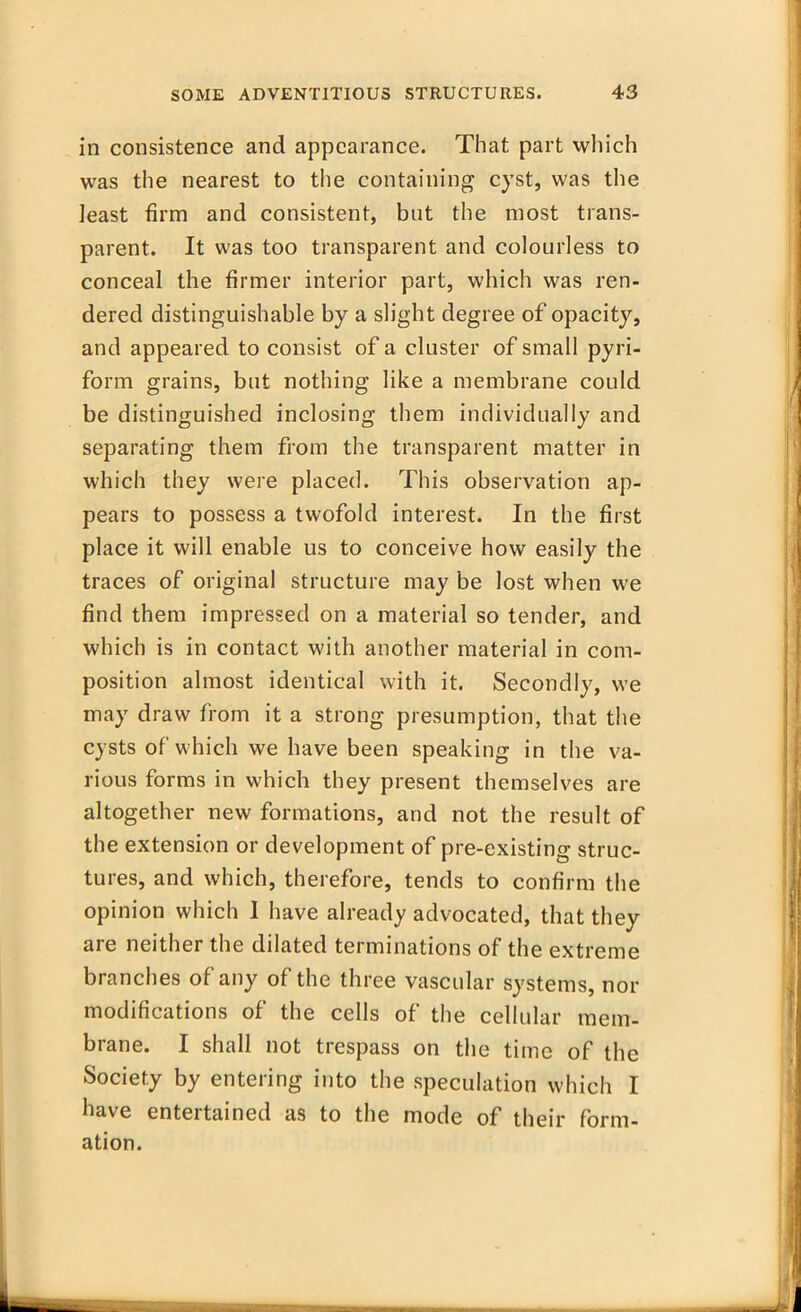 in consistence and appearance. That part which was the nearest to the containing cyst, was the least firm and consistent, but the most trans- parent. It was too transparent and colourless to conceal the firmer interior part, which was ren- dered distinguishable by a slight degree of opacity, and appeared to consist of a cluster of small pyri- form grains, but nothing like a membrane could be distinguished inclosing them individually and separating them from the transparent matter in which they were placed. This observation ap- pears to possess a twofold interest. In the first place it will enable us to conceive how easily the traces of original structure may be lost when we find them impressed on a material so tender, and which is in contact with another material in com- position almost identical with it. Secondly, we may draw from it a strong presumption, that the cysts of which we have been speaking in the va- rious forms in which they present themselves are altogether new formations, and not the result of the extension or development of pre-existing struc- tures, and which, therefore, tends to confirm the opinion which I have already advocated, that they are neither the dilated terminations of the extreme branches of any of the three vascular systems, nor modifications of the cells of the cellular mem- brane. I shall not trespass on the time of the Society by entering into the speculation which I have entertained as to the mode of their form- ation.