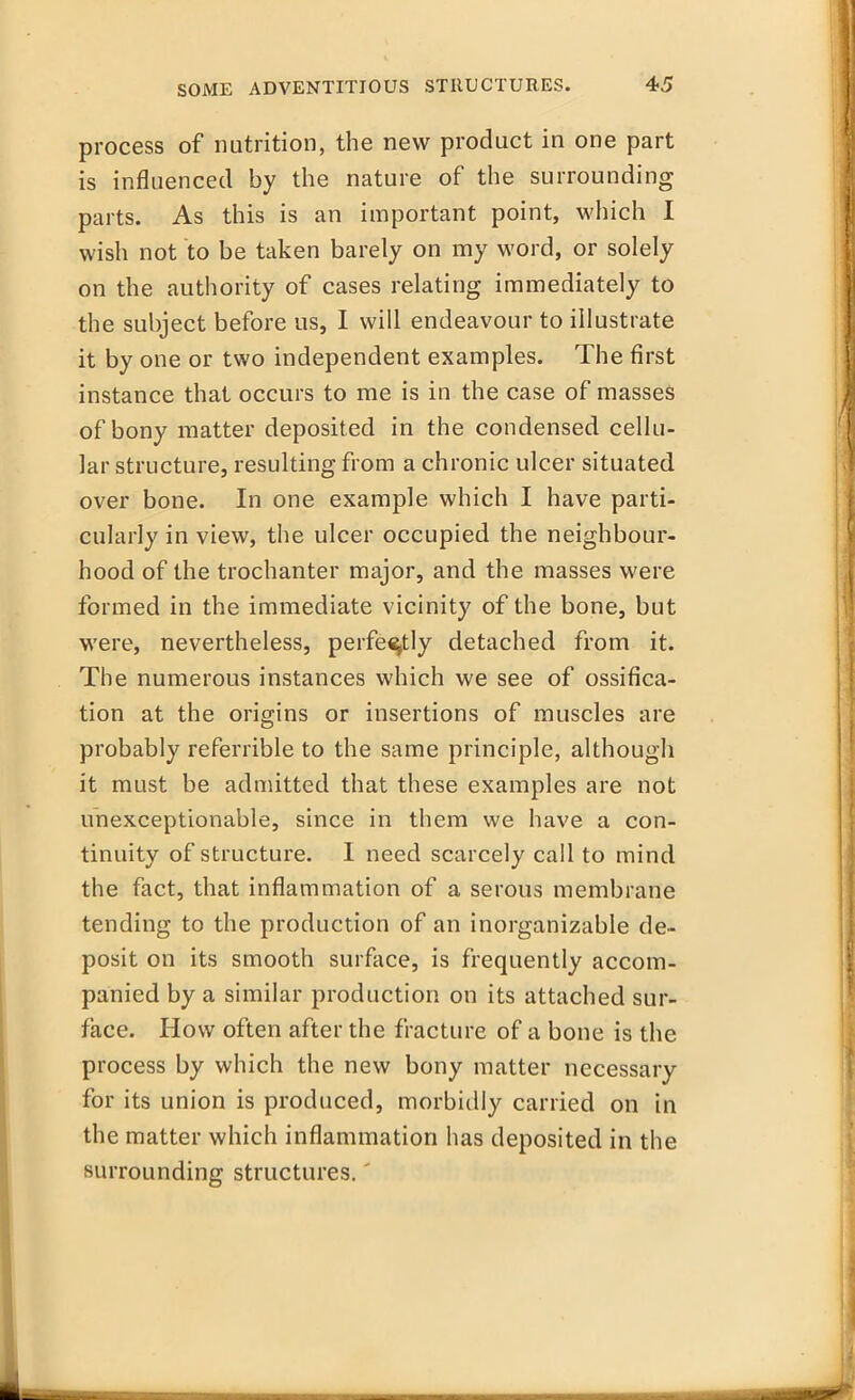 process of nutrition, the new product in one part is influenced by the nature of the surrounding parts. As this is an important point, which I wish not to be taken barely on my word, or solely on the authority of cases relating immediately to the subject before us, I will endeavour to illustrate it by one or two independent examples. The first instance that occurs to me is in the case of masses of bony matter deposited in the condensed cellu- lar structure, resulting from a chronic ulcer situated over bone. In one example which I have parti- cularly in view, the ulcer occupied the neighbour- hood of the trochanter major, and the masses were formed in the immediate vicinity of the bone, but were, nevertheless, perfectly detached from it. The numerous instances which we see of ossifica- tion at the origins or insertions of muscles are probably referrible to the same principle, although it must be admitted that these examples are not unexceptionable, since in them we have a con- tinuity of structure. I need scarcely call to mind the fact, that inflammation of a serous membrane tending to the production of an inorganizable de- posit on its smooth surface, is frequently accom- panied by a similar production on its attached sur- face. How often after the fracture of a bone is the process by which the new bony matter necessary for its union is produced, morbidly carried on in the matter which inflammation has deposited in the surrounding structures.'