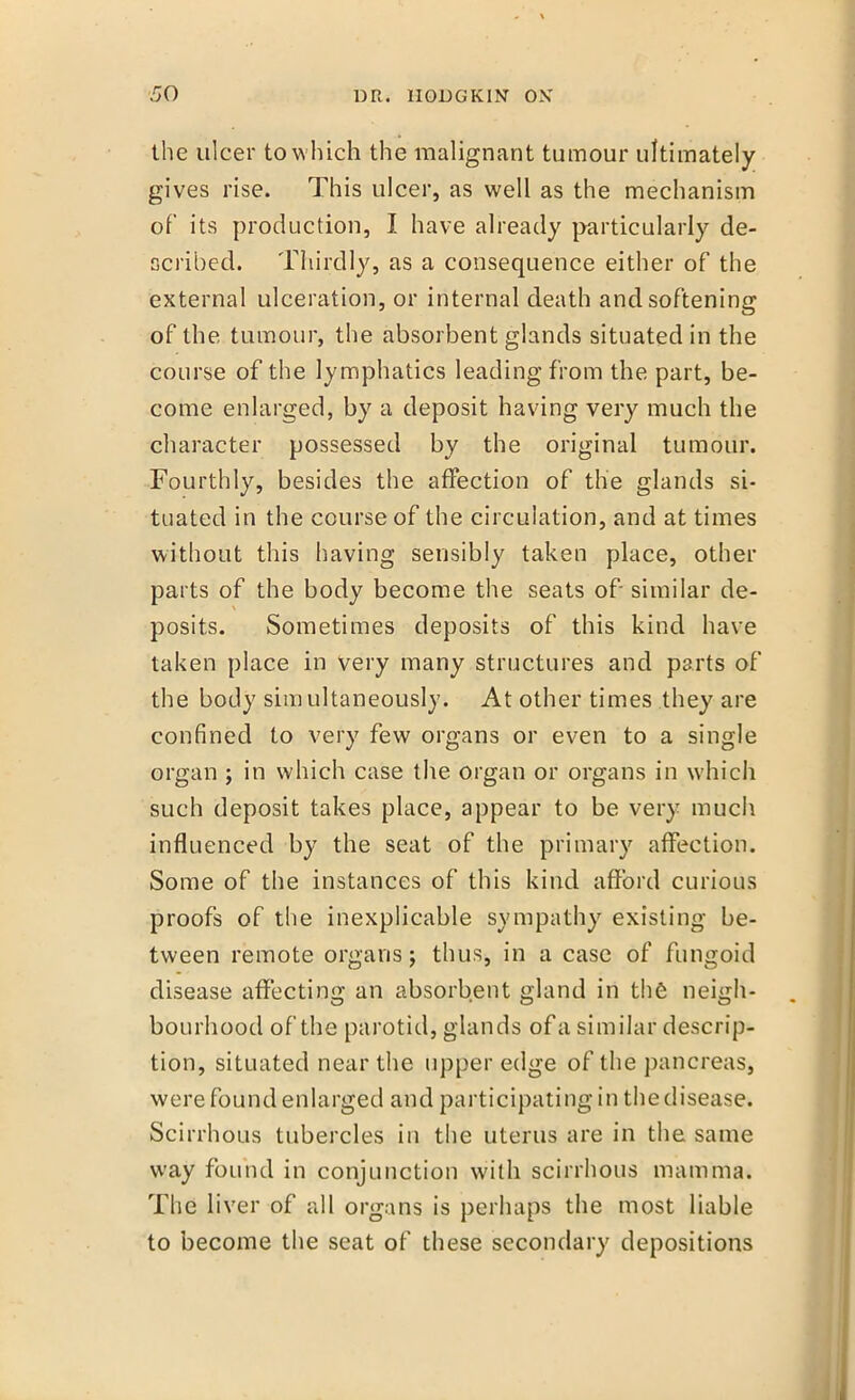 the ulcer to which the malignant tumour ultimately gives rise. This ulcer, as well as the mechanism of its production, I have already particularly de- ocribed. Thirdly, as a consequence either of the external ulceration, or internal death and softening of the tumour, the absorbent glands situated in the course of the lymphatics leading from the part, be- come enlarged, by a deposit having very much the character possessed by the original tumour. Fourthly, besides the affection of the glands si- tuated in the course of the circulation, and at times without this having sensibly taken place, other parts of the body become the seats of- similar de- posits. Sometimes deposits of this kind have taken place in very many structures and parts of the body simultaneously. At other times they are confined to very few organs or even to a single organ ; in which case the organ or organs in which such deposit takes place, appear to be very much influenced by the seat of the primary affection. Some of the instances of this kind afford curious proofs of the inexplicable sympathy existing be- tween remote organs; thus, in a case of fungoid disease affecting an absorbent gland in the neigh- bourhood of the parotid, glands of a similar descrip- tion, situated near the upper edge of the pancreas, were found enlarged and participating in the disease. Scirrhous tubercles in the uterus are in the same way found in conjunction with scirrhous mamma. The liver of all organs is perhaps the most liable to become the seat of these secondary depositions