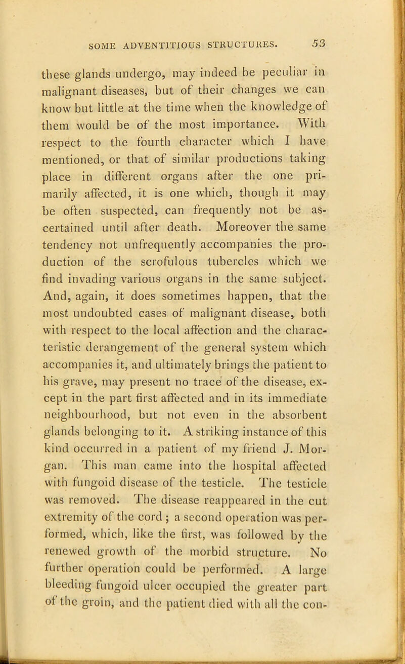 these glands undergo, may indeed be peculiar in malignant diseases, but of* their changes we can know but little at the time when the knowledge of them would be of the most importance. With respect to the fourth character which I have mentioned, or that of similar productions taking place in different organs after the one pri- marily affected, it is one which, though it may be often suspected, can frequently not be as- certained until after death. Moreover the same tendency not ^infrequently accompanies the pro- duction of the scrofulous tubercles which we find invading various organs in the same subject. And, again, it does sometimes happen, that the most undoubted cases of malignant disease, both with respect to the local affection and the charac- teristic derangement of the general system which accompanies it, and ultimately brings the patient to his grave, may present no trace of the disease, ex- cept in the part first affected and in its immediate neighbourhood, but not even in the absorbent glands belonging to it. A striking instance of this kind occurred in a patient of my friend J. Mor- gan. This man came into the hospital affected with fungoid disease of the testicle. The testicle was removed. The disease reappeared in the cut extremity of the cord ; a second operation was per- formed, which, like the first, was followed by the renewed growth of the morbid structure. No further operation could be performed. A large bleeding fungoid ulcer occupied the greater part of the groin, and the patient died with all the con-