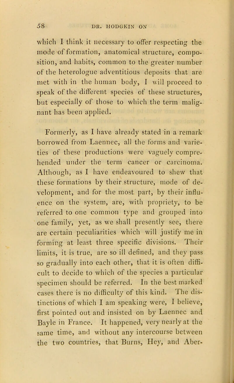 which I think it necessary to offer respecting the mode-of formation, anatomical structure, compo- sition, and habits, common to the greater number of the heterologue adventitious deposits that are met with in the human body, I will proceed to speak of the different species of these structures, but especially of those to which the term malig- nant has been applied. Formerly, as I have already stated in a remark borrowed from Laennec, all the forms and varie- ties of these productions were vaguely compre- hended under the term cancer or carcinoma. Although, as I have endeavoured to shew that these formations by their structure, mode of de- velopment, and for the most part, by their influ- ence on the system, are, with propriety, to be referred to one common type and grouped into one family, yet, as we shall presently see, there are certain peculiarities which will justify me in forming at least three specific divisions. Their limits, it is true, are so ill defined, and they pass so gradually into each other, that it is often diffi- cult to decide to which of the species a particular specimen should be referred. In the best marked cases there is no difficulty of this kind. The dis- tinctions of which I am speaking were, I believe, first pointed out and insisted on by Laennec and Bayle in France. It happened, very nearly at the same time, and without any intercourse between the two countries, that Burns, Hey, and Aber-