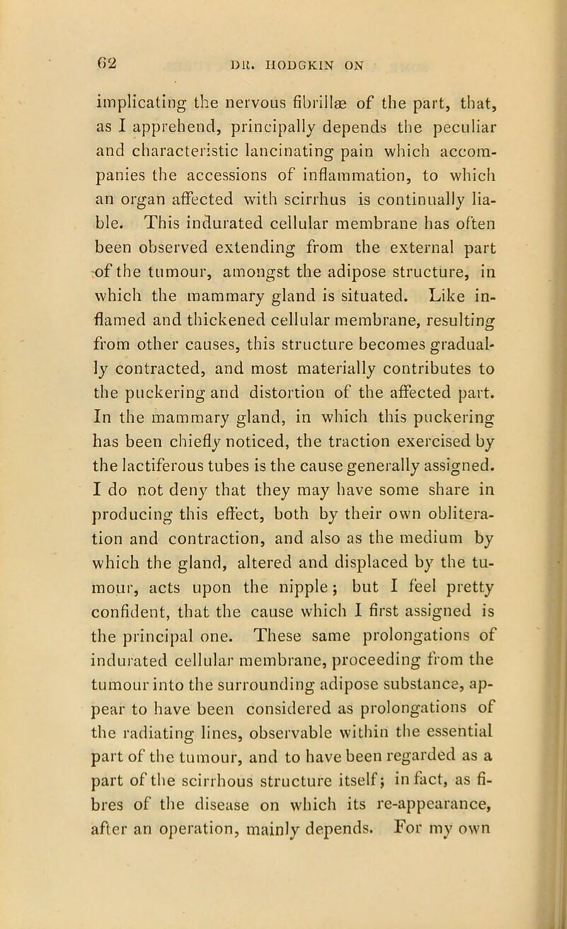 G2 implicating the nervous fibrillae of the part, that, as I apprehend, principally depends the peculiar and characteristic lancinating pain which accom- panies the accessions of inflammation, to which an organ affected with scirrhus is continually lia- ble. This indurated cellular membrane has often been observed extending from the external part -of the tumour, amongst the adipose structure, in which the mammary gland is situated. Like in- flamed and thickened cellular membrane, resulting from other causes, this structure becomes gradual- ly contracted, and most materially contributes to the puckering and distortion of the affected part. In the mammary gland, in which this puckering has been chiefly noticed, the traction exercised by the lactiferous tubes is the cause generally assigned. I do not deny that they may have some share in producing this effect, both by their own oblitera- tion and contraction, and also as the medium by which the gland, altered and displaced by the tu- mour, acts upon the nipple j but I feel pretty confident, that the cause which I first assigned is the principal one. These same prolongations of indurated cellular membrane, proceeding from the tumour into the surrounding adipose substance, ap- pear to have been considered as prolongations of the radiating lines, observable within the essential part of the tumour, and to have been regarded as a part of the scirrhous structure itself j in fact, as fi- bres of the disease on which its re-appearance, after an operation, mainly depends. For my own