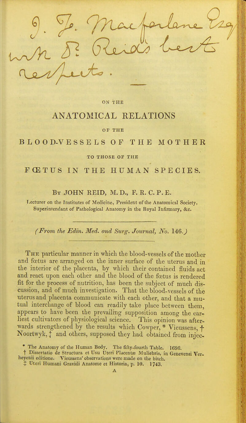 ON THE ANATOMICAL RELATIONS OF THE BLOOD-VESSELS OF THE MOTHER TO THOSE OF THE FCETUS IN THE HUMAN SPECIES. By JOHN REID, M. D., F. R, C. P. E. TiCcturer on the Institutes of Medicine, President of the Anatomical Society, Superintendant of Pathological Anatomy in the Royal Infirmary, &c. (From the Edin. Med. and Surg. Journal, No. 146. J The particular manner in which the blood-vessels of the mother and foetus are arranged on the inner surface of the uterus and in the interior of the placenta, by which their contained fluids act and react upon each other and the blood of the foetus is rendered fit for the process of nutrition, has been the subject of much dis- cussion, and of much investigation. That the blood-vessels of the uterus and placenta communicate with each other, and that a mu- tual interchange of blood can readily take place between them, appears to have been the prevailing supposition among the ear- liest cultivators of physiological science. This opinion was after- wards strengthened by the results which Cowper, * Vieussens, f Noortwyk, J and others, supposed they had obtained from injec- • The Anatomy of the Human Body. The fifty-fourth Table. 1C98. t Dissertatio de Structura et Usu Uteri Placentae Muliebris, in Genevensi Ver- heyenii editione. Vieussens' observations were made on the bitch.