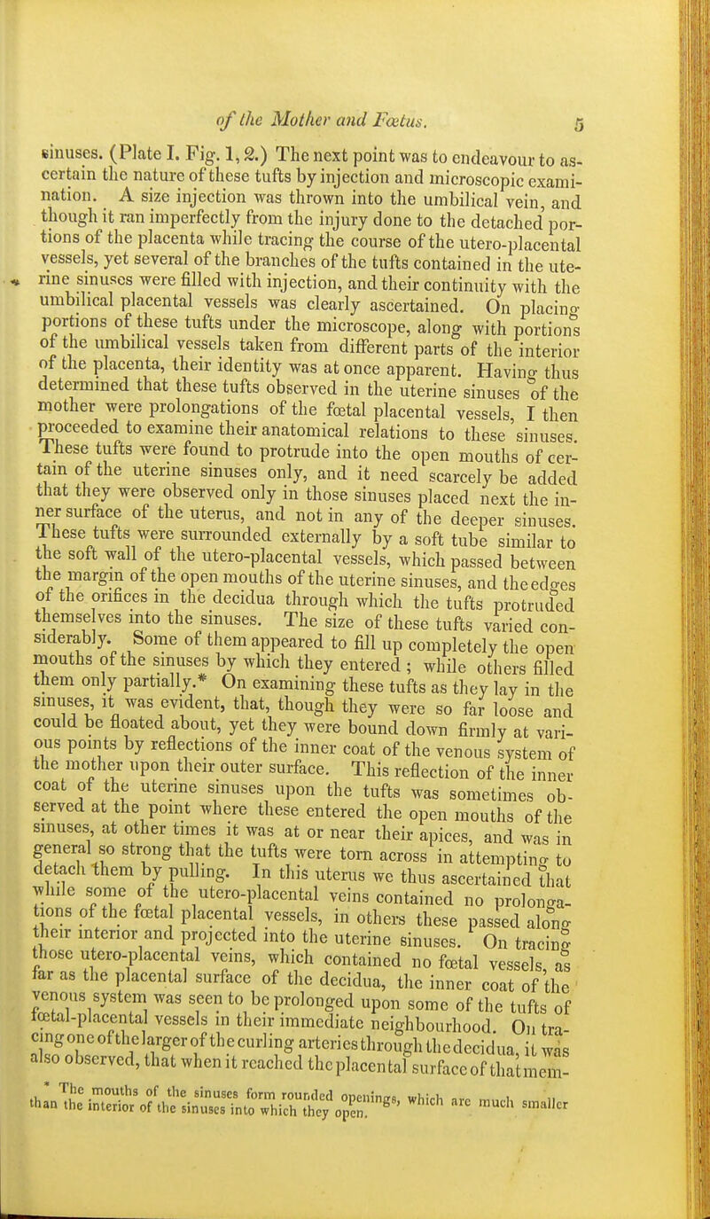 sinuses. (Plate I. Fig. 1,2.) The next point was to endeavour to as- certain the nature of these tufts by injection and microscopic exami- nation. A size injection was thrown into the umbilical vein, and though it ran imperfectly from the injury done to the detached por- tions of the placenta while tracing the course of the utero-placental vessels, yet several of the branches of the tufts contained in the ute- rme sinuses were filled with injection, and their continuity with the umbilical placental vessels was clearly ascertained. On placino- portions of these tufts under the microscope, along with portion^s of the umbilical vessels taken from different parts of the interior of the placenta, their identity was at once apparent. Havino- thus determined that these tufts observed in the uterine sinuses of the mother were prolongations of the foetal placental vessels, I then proceeded to examine their anatomical relations to these 'sinuses These tufts were found to protrude into the open mouths of cer- tain of the uterine sinuses only, and it need scarcely be added that they were observed only in those sinuses placed next the in- ner surface of the uterus, and not in any of the deeper sinuses. These tufts were suiTounded externally by a soft tube similar to the soft wall of the utero-placental vessels, which passed between the margin of the open mouths of the uterine sinuses, and theedo-es of the orifices m the decidua through which the tufts protruded themse ves mto the sinuses. The size of these tufts varied con- siderably Some of them appeared to fill up completely the open mouths of the sinuses by which they entered ; while others filled them only partially.* On examining these tufts as they lay in the smuses it was evident, that, though they were so far loose and could be floated about, yet they were bound down firmly at vari- ous points by reflections of the inner coat of the venous system of the mother upon their outer surface. This reflection of the inner coat of the uterine sinuses upon the tufts was sometimes ob- served at the point where these entered the open mouths of the sinuses at other times it was at or near their apices, and was in general so strong that the tufts were torn across in attempting to detach them by pulling. In this uterus we thus ascertained that while some of the utero-placental veins contained no prolonga- tions of the foetal placental vessels, in others these passed along their mterior and projected into the uterine sinuses. On tracing those utero-placental veins, which contained no foetal vessels, as far as the placental surface of the decidua, the inner coat of the venous system was seen to be prolonged upon some of the tufts of icetal-placental vessels in their immediate neighbourhood. On tra- cing one of thelarger of th e curling arteries through the decidua, it was also observed, that when it reached thcplacental surface of thatmem-