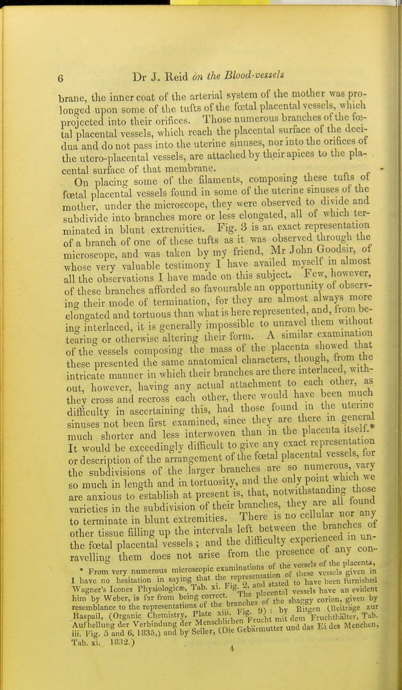 brane, the inner coat of tlie arterial system of the mother was pro- longed upon some of the tufts of the fcetal placental vessels which proiected into their orifices. Those numerous branches of the fcc- tal placental vessels, which reach the placental suriace of the deci- dua and do not pass into the uterine sinuses, nor mto the orifices ot the utero-placental vessels, are attached by their apices to the pla- cental surface of that membrane. . r p  On placing some of the filaments, composing these tutts ot foetal placental vessels found in some of the uterine smuses ot ttie mother, under the microscope, they were observed to divide and subdivide into branches more or less elongated, all of winch ter- minated in blunt extremities. Fig. 3 is an exact representation of a branch of one of these tufts as it was observed through tlie microscope, and was taken by my friend, Mr John Goods.r, of whose very valuable testimony 1 have availed mysdi m almost all the observations I have made on this subject. Few, however, of these branches afforded so favourable an opportunity of observ- ing their mode of termination, for they are almost always more elongated and tortuous than what is here represented, and, from be- ing hiterlaced, it is generally impossible to unravel them without tearing or otherwise altering their form. A simi ar examination of the vessels composing the mass of the placenta showed that these presented the same anatomical characters, though, trom the intricate manner in which their branches are there interlaced, with- out, however, having any actual attachment to each other, as the; cross and recros^'s each other, there would have been much difficulty in ascertaining this, had those found m tlie u iine sinuses not been first examined, smce they are there n ge^ieia^ much shorter and less interwoven than m the placenta itself It would be exceedingly difficult to give any exact yepresen ation 0 description of the amngement of the foetal placental vessels for the subdivisions of the larger branches are so ^^'ch w^ so much in length and in tortuosity, and the ^/^^y P« f.^^f! are anxious to 'establish at present is, tha , tiotwithsta dmg those varieties in the subdivision of their branches, ^l^^J a e ^H found to terminate in blunt extremities There is no ^^^^^^^^^^^^^^^^ other tissue filling up the intervals left between the branches ot tt LXlacent?! v'essels ; and the difficulty expen^jced in u^^^^^ ravelling them does not arise from the presence ^^yj^«^ • From very numerous microscopic examinations of the ve«e^^ 1 have no hesitation in saying that ^l-'-PIf^f °;,,^Si:ave been furnished Wagner's Icones Physiologies, 1 ab. ^'S- fL,„t,i vessels have an evident him by Weber, is far from being J^s of the shaggy corion, given by resemblance to the representations of the branches or I ^^j^^ (UeitrKge zur Raspail, (Organic Chemistry, Plate f''t-  ^|(.m FruchthKlter, Tab. Tab. xi. 18:52.)