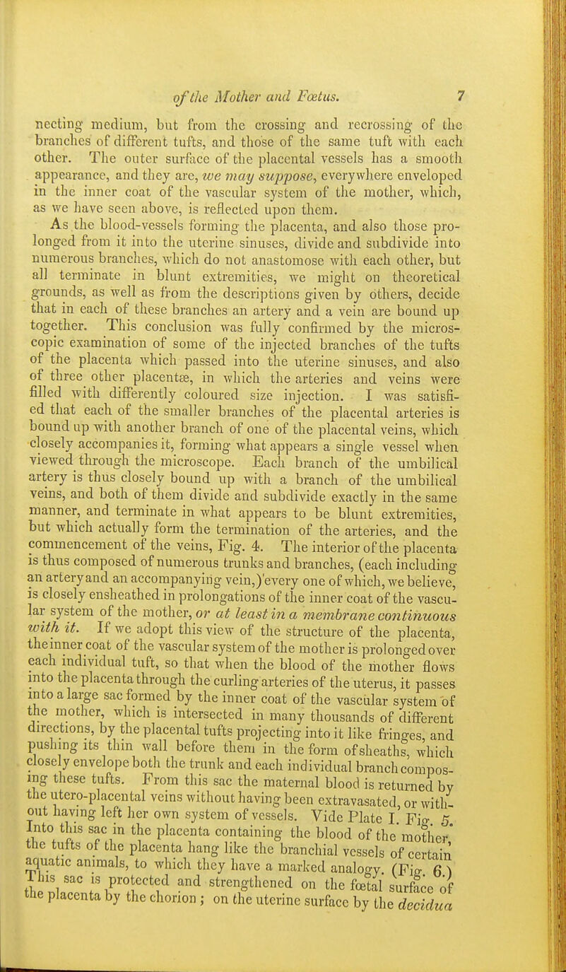 necting medium, but from the crossing and recrossing of the brandies of different tufts, and those of the same tuft with each other. The outer surface of the placental vessels has a smooth appearance, and they are, we may suppose, everywliere enveloped in the inner coat of the vascular system of the mother, which, as we have seen above, is reflected upon them. As the blood-vessels forming the placenta, and also those pro- longed from it into the uterine sinuses, divide and subdivide into numerous branches, which do not anastomose with each other, but all terminate in blunt extremities, we might on theoretical grounds, as well as from the descriptions given by others, decide that in each of these branches an artery and a vein are bound up together. This conclusion was fully confirmed by the micros- copic examination of some of the injected branches of the tufts of the placenta which passed into the uterine sinuses, and also of three other placentae, in which the arteries and veins were filled with differently coloured size injection. I was satisfi- ed that each of the smaller branches of the placental arteries is bound up with another branch of one of the placental veins, which closely accompanies it, forming what appears a single vessel when viewed through the microscope. Each branch of the umbilical artery is thus closely bound up with a branch of the umbilical veins, and both of them divide and subdivide exactly in the same manner, and terminate in what appears to be blunt extremities, but which actually form the termination of the arteries, and the commencement of the veins. Fig. 4. The interior of the placenta is thus composed of numerous trunks and branches, (each including an artery and an accompanying vein,)'every one of which, we believe, IS closely ensheathed in prolongations of the inner coat of the vascu- lar system of the mother, or at least in a membrane continuous with it. If we adopt this view of the structure of the placenta, the inner coat of the vascular system of the mother is prolonged over each individual tuft, so that when the blood of the mother flows into the placenta through the curling arteries of the uterus, it passes into a large sac formed by the inner coat of the vascular system of the mother which is intersected in many thousands of different directions, by the placental tufts projecting into it like fringes, and pushmg Its thin wall before them in the form of sheaths, which closely envelope both the trunk and each individual branch compos- ing these tufts. From this sac the maternal blood is returned by the utero-placeutal veins without having been extravasated or with- out havmg left her own system of vessels. Vide Plate I Fio- 5 Into this sac in the placenta containing the blood of the mother* the tufts of the placenta hang like the branchial vessels of certiin aquatic animals, to which they have a marked analogy. (Fio- 6 ^ riHs sac IS protected and strengthened on the foetal surface of the placenta by the chorion ; on the uterine surface by i\^, deddua