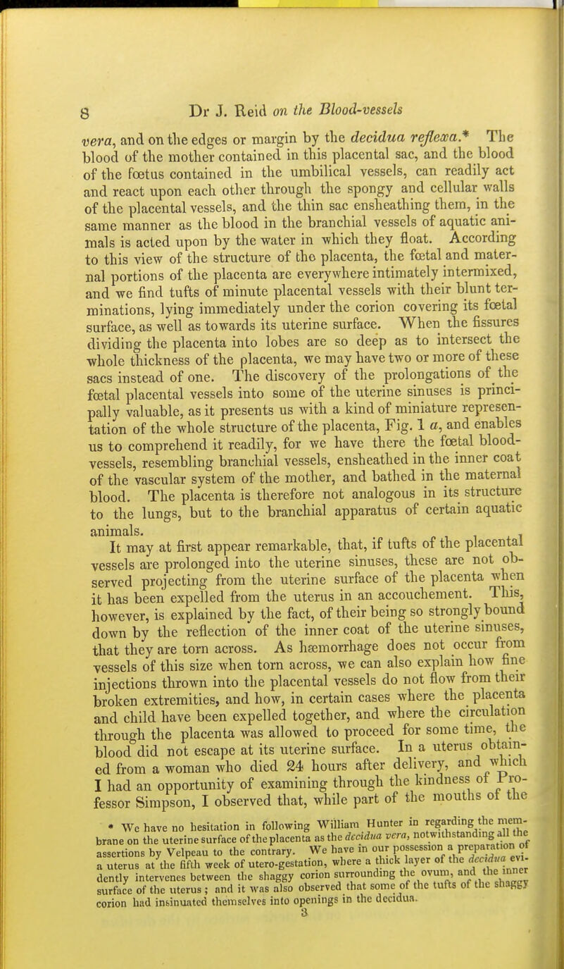 vera, and on tlie edges or margin by the decidua reflexa* The blood of the mother contained in this placental sac, and the blood of the foetus contained in the umbilical vessels, can readily act and react upon each other through the spongy and cellular walls of the placental vessels, and the thin sac ensheathing them, in the same manner as the blood in the branchial vessels of aquatic ani- mals is acted upon by the water in which they float. According to this view of the structure of the placenta, the foetal and mater- nal portions of the placenta are everywhere intimately intermixed, and we find tufts of minute placental vessels with their blunt ter- minations, lying immediately under the corion covering its foetal surface, as well as towards its uterine surface. When the fissures dividing the placenta into lobes are so deep as to intersect the whole thickness of the placenta, we may have two or more of these sacs instead of one. The discovery of the prolongations of the foetal placental vessels into some of the uterine sinuses is princi- pally valuable, as it presents us with a kind of miniature represen- tation of the whole structure of the placenta. Fig. 1 o, and enables us to comprehend it readily, for we have there the foetal blood- vessels, resembling branchial vessels, ensheathed in the inner coat of the vascular system of the mother, and bathed in the maternal blood. The placenta is therefore not analogous in its structure to the lungs, but to the branchial apparatus of certain aquatic animals. It may at first appear remarkable, that, if tufts of the placental vessels are prolonged into the uterine sinuses, these are not ob- served projecting' from the uterine surface of the placenta when it has been expelled from the uterus in an accouchement. Tlus, however, is explained by the fact, of their being so strongly bound down by the reflection of the inner coat of the uterine smuses, that they are torn across. As hsemorrhage does not occur from vessels of this size when torn across, we can also explain how fine injections thrown into the placental vessels do not flow from then- broken extremities, and how, in certain cases where the placenta and child have been expelled together, and where the circulation through the placenta was allowed to proceed for some time, the blood did not escape at its uterine surface. In a uterus obtjm- ed from a woman who died M hours after delivery, and which I had an opportunity of examining through the kindness ot I'ro- fessor Simpson, I observed that, while part of the mouths of the • We have no hesitation in following William Hunter in regarding the riiem- brane on the uterine surface of the placenta as the deddna vera, notwithstanding all the assertions by Velpeau to the contrary. We have m our P°f ^ ^ep^™/ a uterus at Ae fifth ^eek of utero-gestation, where a thick layer of the dently intervenes between the shaggy corion surrounding '^^^^ surface of the uterus ; and it was also observed that some of the tufts of the shaggy corion had insinuated themselves into openings in the decidua. a