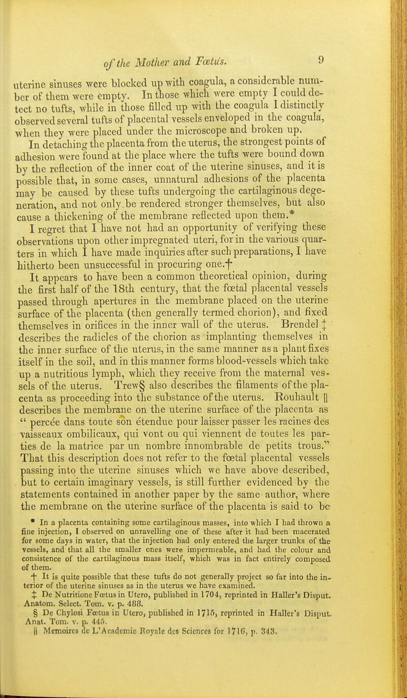 uterine sinuses were blocked up with coagula, a considerable num- ber of them were empty. In those which were empty I could de- tect no tufts, while in those filled up with the coagula I distmctly observed several tufts of placental vessels enveloped in the coagula, when they were placed under the microscope and broken up. In detaching the placenta from the uterus, the strongest points of adhesion were found at the place where the tufts were bound down by the reflection of the inner coat of the uterine sinuses, and it is possible that, in some cases, unnatural adhesions of the placenta may be caused by these tufts undergoing the cartilaginous dege- neration, and not only be rendered stronger themselves, but also cause a thickening of the membrane reflected upon them.* I regret that I have not had an opportunity of verifying these observations upon other impregnated uteri, for in the various quar- ters in which I have made inquiries after such preparations, I have hitherto been unsuccessful in procuring one.f It appears to have been a common theoretical opinion, during the first half of the 18th century, that the foetal placental vessels passed through apertures in the membrane placed on the uterine surface of the placenta (then generally termed chorion), and fixed themselves in orifices in the inner wall of the uterus. Brendel % describes the radicles of the chorion as implanting themselves in the inner surface of the uterus, in the same manner as a plant fixes itself in the soil, and in this manner forms blood-vessels which take up a nutritious lymph, which they receive from the maternal ves- sels of the uterus. Trew§ also descxibes the filaments of the pla- centa as proceeding into the substance of the uterus. Rouhault U describes the membrane on the uterine surface of the placenta as  percee dans toute son etendue pour laisser passer les racines des vaisseaux ombilicaux, qui vont ou qui viennent de toutes les par- ties de la matrice par un nombre innombrable de petits trous. That this description does not refer to the foetal placental vessels passing into the uterine sinuses which we have above described, but to certain imaginary vessels, is still further evidenced by the statements contained in another paper by the same author, where the membrane on the uterine surface of the placenta is said to be  In a placenta containing some cartilaginous masses, into which I had thrown a fine injection, I observed on unravelling one of these after it had been macerated for some days in water, that the injection had only entered the larger trunks of the vessels, and that all the smaller ones were impermeable, and had the colour and consistence of the cartilaginous mass itself, which was in fact entirely composed of them. •| It is quite possible that these tufts do not generally project so fat into the in- terior of the uterine sinuses as in the uterus we have examined. X I^e Nutritione Foetus in Utero, published in 1704, reprinted in Haller's Oisput. Anatom. Select. Tom. v. p. 488. § De Chylosi Foetus in Utero, published in ITlSj reprinted in HuIIer's Disput, Anat. Tom. v. p. 445. II Memoircs de L'Academie Boyale des Sciences for 1716, p. 343.