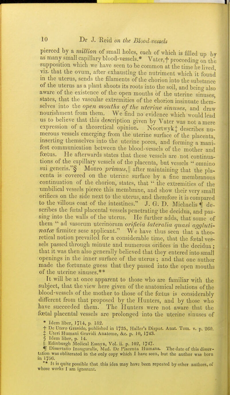 pierced by a million of small holes, each of which is filled up by as many small capillary blood-vessels * Vatcr,t proceeding on the supposition which we have seen to be common at the time he lived VIZ. that the ovum, after exhausting the nutriment which it found m the uterus, sends the filaments of the chorion into the substance of the uterus as a ])lant shoots its roots into the soil, and being also aware of the existence of the open mouths of the uterine sinuses, states, that the vascular extremities of the chorion insinuate them- selves into the open mouths of the uterine sinuses, and draw nourishment from them. We find no evidence which would lead us to believe that this description given by Vater was not a mere expression of a theoretical opinion. Noortwyk+ describes nu- merous vessels emerging from the uterine surface of the placenta inserting themselves into the uterine pores, and forming a mani- fest communication between the blood-vessels of the mother and foetus. He afterwards states that these vessels are ■ not continua- tions of the capillary vessels of the placenta, but vessels  omnino sui generis.§ Monro primus,\\ after maintaining that the pla- centa is covered on the uterine surface by a fine membranous continuation of the chorion, states, that  the extremities of the umbilical vessels pierce this membrane, and show their very small orifices on the side next to the uterus, and therefore it is compared to the villous coat of the intestines. J. G. D, Michaelis If de- scribes the fcEtal placental vessels penetrating the decidua, and pas- sing into the walls of the uterus. He further adds, that some of them  ad vasorum uterinorum orificia lateralia quasi aggluti- natcB firmiter sese applicant, We have thus seen that a theo- retical notion prevailed for a considerable time, that the foetal ves- sels passed through minute and numerous orifices in the decidua; that it was then also generally believed that they entered into small openings in the inner surface of the uterus ; and that one author made the fortunate guess that they passed into the open mouths of the uterine sinuses.** It will be at once apparent to those who are familiar with the subject, that the view here giveu of the anatomical relations of the blood-vessels of the mother to those of the foetus is considerably different from that proposed by the Hunters, and by those who have succeeded them. The Hunters were not aware that the foetal placental vessels are prolonged into the uterine sinuses of • Idem liber, 1714, p. 182. •f- De Utero Gravido, published in 1725, Haller's Disput. Anat. Tom. v. p. 2G0. X Uteri Humani Gravidi Anatome, &c. p. 10, 1743. § Idem liber, p. 14. II Edinburgh Medical Essays, Vol. ii. p. 102, 1747. ^ Dissertatio Inauguralis, Med. De Placenta Ilumano. The date of this disser- tation was obliterated in the only copy which I have seen, but the author was born in 1750. It is quite possible that this idea may have been repeated by other authors, of whose works I am ignorant.