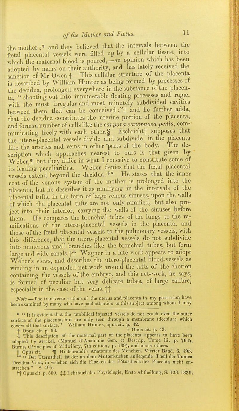 the motlier ;* and they believed that the intervals between the foetal placental vessels were filled up by a cellular tissue, into which the maternal blood is poured,—an opinion which has been adopted by many on their authority, and has lately received the sanction of Mr Owen.f This cellular structure of the placenta is described by William Hunter as being formed by processes of the decidua, prolonged everywhere in the substance of the placen- ta,  shooting out into innumerable floating processes and rugae, with the most irregular and most minutely subdivided cavities between them that can be conceived C't and he further adds, that the decidua constitutes the uterine portion of the placenta, and forms a number of cells lihe the corpora cavernosa penis, com-' municating freely with each other.§ Eschricht|j supposes that the utero-placental vessels divide and subdivide in the placenta like the arteries and veins in other parts of the body. The de- scription which approaches nearest to ours is that given by ' Weber,1[ but they differ in what I conceive to constitute some of its leadino- peculiarities. Weber denies that the foetal placental vessels extend beyond the decidua.** He states that the inner coat of the venous system of the mother is prolonged into the placenta, but he describes it as ramifying in the intervals of the placental tufts, in the form of large venous sinuses, upon the walls of which the placental tufts are not only ramified, but also pro- ject into their interior, carrying the walls of the sinuses before them. He compares the bronchial tubes of the lungs to the ra- mifications of the utero-placental vessels in the placenta, and those of the foetal placental vessels to the pulmonary vessels, with this difference, that the utero-placental vessels do not subdivide into numerous small branches like the bronchial tubes, but form large and wide canals.ft Wagner in a late work appears to adopt AVeber's views, and describes the utero-placental blood-vessels as winding in an expanded net-work around the tufts of the chorion containing the vessels of the embryo, and this net-work, he says, is formed of peculiar but very delicate tubes, of large calibre, especially in the case of the veins. || JV'ofe The transverse sections of the uterus and placenta in my possession have been examined by many who have paid attention to this subject, among whom I may   It is evident that the umbilical injected vessels do not reach even the outer surface of the placenta, but are only seen through a membrane (decidua) which covers all that surface. William Hunlcr, opus cit. p. 42. t Opus cit. p. fiO. \ Opus cit. p. 43. § This description of the maternal part of the placenta appears to have been adopted by Meckel, (Manuel d'Anatomie Gen. et Descrip. Tome iii. p. 764), Burns, (I'rinciples of Midwifery, 7th edition,- p. 1B9), and many others. II Opus cit. % Hildebrandt's Anatomie des Menchen. Vierter Band, S. 495. **  Der Uteruaiheil ist der an dem Mutterkucken anliegende Theil der Tunica Decidua Vera, in welchen sich die Flocken des Ftitusthcils der Placenta nicht en- strechen. S. 49.5. tt Opus cit. p. 500. 'it Lehrbuchder Physiologie, Erstc Abtheilung, S. 123. 1830.