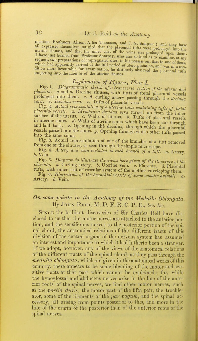 mention Professors Alison, Allen Thomson, and J. Y. Simpson ; and thev have all expressed themselves satisfied that the placental tufts were prolonged in to the utenne sinuses, and that the inner coat of the veins was prolonged upon them I have just learned from Professor Sharpey, who was so kind as to examine, at mv request, two preparations of impregnated uteri in his possession, that in one of these which had apparently arrived at the full period of utero-gestation, and was in aconl dition more favourable (or examination, he distinctly observed the placental tufts projecting into the mouths of the uterine sinuses. ^.c u» luus Explanation of Figures, Plate I. Fig. 1. Diagrammatic sketch of a transverse section of the uterus and placenta, a and b. Utenne sinuses, with tufts of foe talplacental vessels prolonged into them. c. A curling artery passing through the decidua vera. c. Decidua vera. e. Tufts of placental vessels. Fig. 2. Actual representation of a uterine sinus containin/r tufts of fcetal placental vessels, a. Membrana decidua vera turned up from the inner surface of the uterus, c. Walls of uterus. Tufts of placental vessels in uterine sinus, d. Walls of uterine sinus which have been cut through and laid back. e. Opening in th& decidua, through which the placental vessels passed into the sinus, g. Opening through which other tufts passed into the same sinus. Fig. 3. Actual representation of one of the branches of a tuft removed from one of the sinuses, as seen through the simple microscope. Fig. 4. Artery and vein included in each branch of a tuft. a. Artery b. Vein. •'' Fig. 5. Diagram to illustrate the views here given of the structure of the placenta, a. Curling artery, b. Uterine vein. c. Placenta, d. Placental tufts, with inner coat of vascular system of the mother enveloping tliem. Fig. 6. Illustration of the branchial vessels of some aquatic animals a. Artery, b. Vein. On some points in the Anatomy of the Medulla Oblongata. By John Reid, M. D. F. R. C. P. E., Sec. &c. Since the brilliant discoveries of Sir Charles Bell have dis- closed to us that the motor nerves are attached to the anterior por- tion, and the sensiferous nerves to the posterior portion of the spi- nal chord, the anatomical relations of the different tracts of this division of the central organs of the nervous system has assumed an interest and importance to which it had hitherto been a stranger. If we adopt, however, any of the views of the anatomical relations of the different tracts of the spinal chord, as they pass through the medulla oblongata, which are given in the anatomical works of this country, there appears to be some blending of the motor and sen- sitive tracts at that part which cannot be explained ; for, while the hypoglossal and abducens nerves arise in the line of the ante- rior roots of the spinal nerves, we find other motor nerves, such as the portio dura, tlie motor part of the fifth pair, the trochlc- ator, some of the filaments of the jjar vagum, and the spinal ac- cessory, all arising from points posterior to this, and more in the line of the origin of the posterior than of the anterior roots of the spinal nerves.