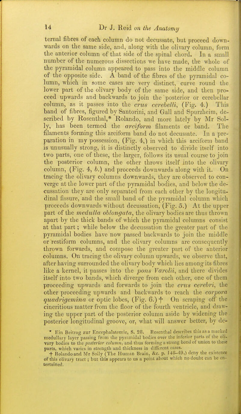 ternal fibres of each column do not decussate, but proceed down- wards on the same side, and, along with the olivary column, form the anterior column of that side of the spinal chord. In a small number of the numerous dissections we have made, the whole of the pyramidal column appeared to pass into the middle column of the opposite side. A band of the fibres of the pyramidal co- lumn, which in some cases are very distinct, curve round the lower part of the olivary body of the same side, and then pro- ceed upwards and backwards to join the posterior or cerebellar column, as it passes into the crus cerebelli, (Fig. 4.) This band of fibres, figured by Santorini, and Gall and Spurzheim, de- scribed by Rosenthal,* Rolando, and more lately by Mr Sol- ly, has been termed the arciform filaments or band. The filaments forming this arciform band do not decussate. In a pre- paration in my possession, (Fig. 4,) in which this arciform band is unusually strong, it is distinctly observed to divide itself into two parts, one of these, the larger, follows its usual course to join the posterior column, the other throws itself into the olivary column, (Fig. 4, h.) and proceeds down\vards along with it. On tracing the olivary columns downwards, they are observed to con- verge at the lower part of the pyramidal bodies, and below the de- cussation they are only separated from each other by the longitu- dinal fissure, and the small band of the pyramidal column which proceeds downwards without decussation, (Fig. 5.) At the upper part of the medulla oblongata, the olivary bodies are thus thrown apart by the thick bands of which the pyramidal columns consist at that part; while below the decussation the greater part of the pyramidal bodies have now passed backwards to join the middle or restiform columns, and the olivary columns are consequently thrown forwards, and compose the greater part of the anterior columns. On tracing the olivary column upwards, we observe that, after having surrounded the olivary body which lies among its fibres like a kernel, it passes into the pons Varolii, and there divides itself into two bands, which diverge from each other, one of them proceeding upwards and forwards to join the crus cerebri, the other proceeding upwards and backwards to reach the corpora quadrigemina or optic lobes, (Fig. 6.) f* On scraping off the cineritious matter from the floor of the fourth ventricle, and draw- ing the upper part of the posterior column aside by widening tlie posterior longitudinal groove, or, what will answer better, by de- • Ein Beitrag zur Enceplialalomie, S. 28. Rosenthal describes this as a niHrkcd medullary layer passing from the pyrnmidal bodies over the inferior parts of the oli. vary bodies to tlie posterior colmnn. and thus forming a strong bond of union to these parts, which varies in strength and thickness in different cases. t Rolando and Mr Solly (The Human Brain, &c. p. J'Jf>-4S),) deny the existence of this olivary tract; but this appears to us a point about which no doubt can be en- tertained.
