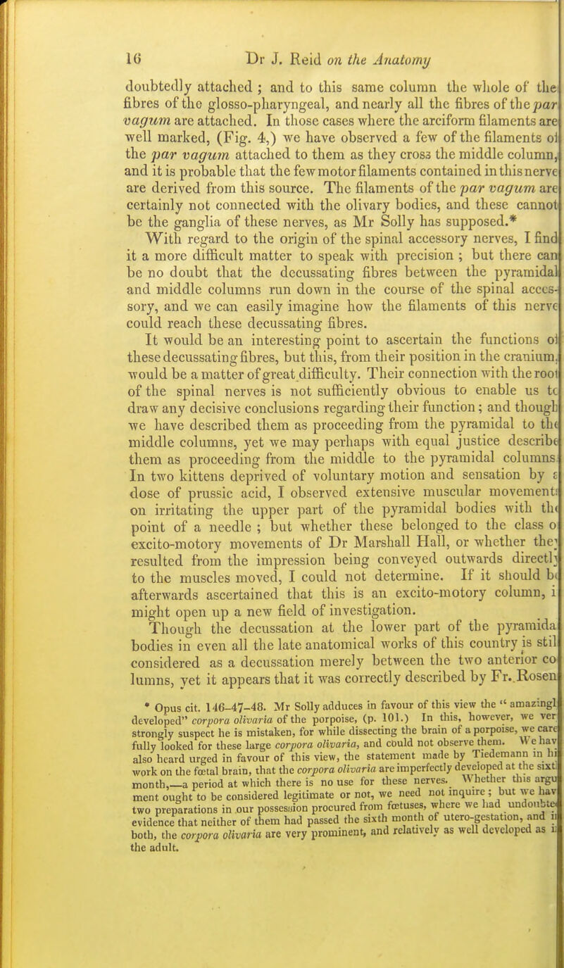 doubtedly attached ; and to this same column the wliole of the fibres of the glosso-pharyngeal, and nearly all the fibres of the/jar vagum are attached. In those cases where the arciform filaments are well marked, (Fig. 4,) we have observed a few of the filaments o\ the par vagum attached to them as they cross the middle column, and it is probable that the few motor filaments contained in this nerve are derived from this source. The filaments of the par vagum are certainly not connected with the olivary bodies, and these cannot be the ganglia of these nerves, as Mr Solly has supposed.* With regard to the origin of the spinal accessory nerves, I find it a more difficult matter to speak with precision ; but there can be no doubt that the decussating fibres between the pyrarnida and middle columns run down in the course of the spinal acces- sory, and we can easily imagine how the filaments of this nerve could reach these decussating fibres. It would be an interesting point to ascertain the functions ol these decussating fibres, but this, from their position in the cranium, would be a matter of great difficulty. Their connection with the rooi of the spinal nerves is not sufficiently obvious to enable us tc draw any decisive conclusions regarding their function; and though ■we have described them as proceeding from the pyramidal to th( middle columns, yet we may perhaps with equal justice describe them as proceeding from the middle to the pyramidal columns In two kittens deprived of voluntary motion and sensation by £ dose of prussic acid, I observed extensive muscular movement: on irritating the upper part of the pyramidal bodies with th« point of a needle ; but whether these belonged to the class o excito-motory movements of Dr Marshall Hall, or whether the; resulted from the impression being conveyed outwards direct); to the muscles moved, I could not determine. If it should b< afterwards ascertained that this is an excito-motory column, might open up a new field of investigation. Though the decussation at the lower part of the pyramida bodies in even all the late anatomical works of this country is stil considered as a decussation merely between the two anterior co lumns, yet it appears that it was correctly described by Fr..Rosen • Opus cit. M6-47-48. Mr Solly adduces in favour of this view the  amazingl Cit\e\o^eA corpora olivaria oi the porpoise, (p. 101.) In this, however, we ver strongly suspect he is mistaken, for while dissecting the brain of a porpoise, we care fully looked for these large corpora olivaria, and cDuld not observe them. W e hav also heard urged in favour of this view, the statement made by Tiedcmann in hi work on the foetal brain, that the corpora olivaria are imperfectly developed at the sixtl month,—a period at which there is no use for these nerves. Whether tins argu ment ought to be considered legitimate or not, we need not inquire ; but we hav two preparations in our possession procured from foetuses, where we had undoubte. evidence that neither of them had passed the sixth month of utcro-gestation, and ii both, the corjjora olivaria are very prominent, and relaUvely as well developed as ii the adult.