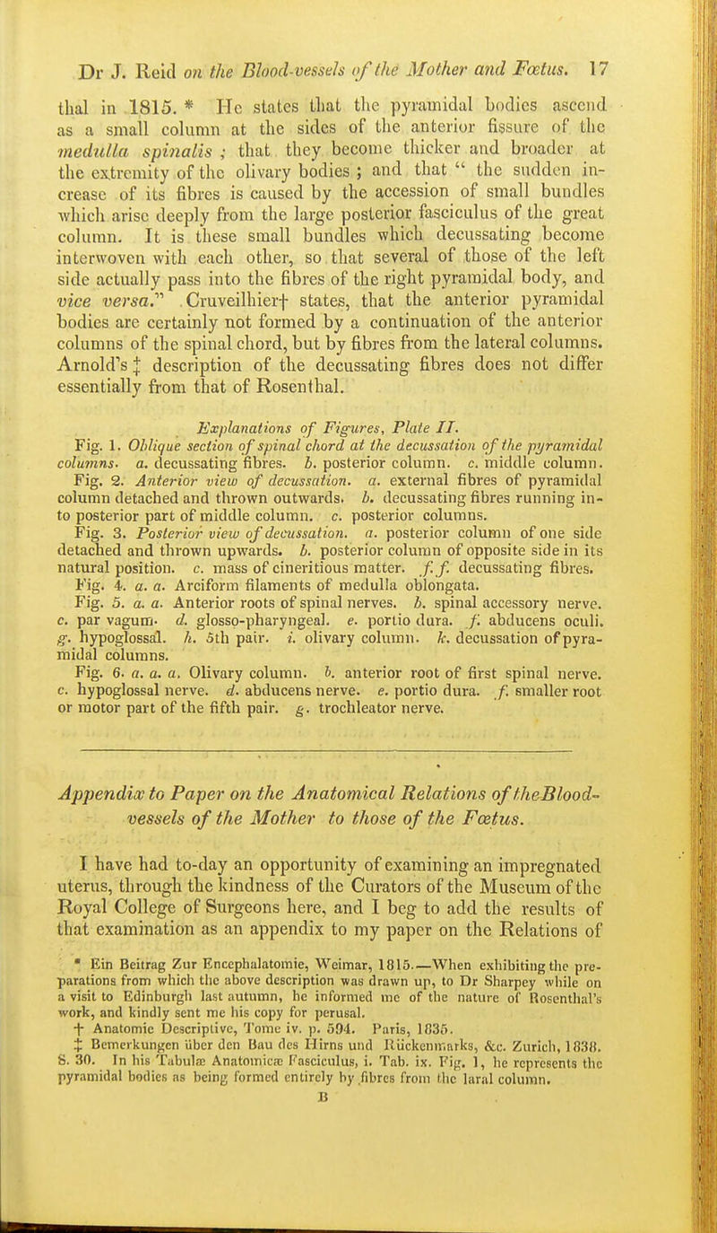 thai in 1815. * He states tliat the pyramidal bodies ascend as a small column at the sides of the anterior fissure of tlie medulla spinalis ; that they become thicker and broader at the extremity of the olivary bodies ; and that  the sudden in- crease of its fibres is caused by the accession of small bundles which arise deeply from the large posterior fasciculus of the great column. It is these small bundles which decussating become interwoven with each other, so that several of those of the left side actually pass into the fibres of the right pyramidal body, and vice versa.'''' , Cruveilhierf states, that the anterior pyramidal bodies are certainly not formed by a continuation of the anterior columns of the spinal chord, but by fibres from the lateral columns. Arnold''s \ description of the decussating fibres does not differ essentially from that of Rosenthal. Explanations of Figures, Plate II. Fig. 1. Oblique section of spinal chord at the decussation of the pi/ra?nidal columns, a. decussating fibres, b. posterior column, c. middle column. Fig. 2. Anterior view of decussation, a. external fibres of pyramidal column detached and thrown outwards, b. decussating fibres running in- to posterior part of middle column, c. posterior columns. Fig. 3. Posterior view of decussation, a. posterior column of one side detached and thrown upwards, b. posterior column of opposite side in its natural position, c. mass of cineritious matter, f.f. decussating fibres. Fig. 4. a. a. Arciform filaments of medulla oblongata. Fig. 5. a. a. Anterior roots of spinal nerves, b. spinal accessory nerve. c. par vagutn- d. glosso-pharyngeal. e. portio dura. f. abducens oculi. g. hypoglossal, h. 5th pair. i. olivary column, k. decussation of pyra- midal columns. Fig. 6. a. a. a, Olivary column, b. anterior root of first spinal nerve, c. hypoglossal nerve, d. abducens nerve, e. portio dura. f. emaller root or motor part of the fifth pair. g. trochleator nerve. Appendix to Paper on the Anatomical Relations of theBlood- vessels of the Mother to those of the Foetus. I have had to-day an opportunity of examining an impregnated uterus, through the kindness of the Curators of the Museum of the Royal College of Surgeons here, and I beg to add the results of that examination as an appendix to my paper on the Relations of • Ein Beitrag Zur Encephalatomie, Weimar, 1815—When e.xhibiting the pre- parations from which the above description was drawn up, to Dr Sharpey while on a visit to Edinburgh last autumn, he informed me of the nature of Rosenthal's work, and kindly sent me his copy for perusal. i Anatomic Descriptive, Tome iv. p. 594. Paris, 1835. i Bemerkungen libcr den Bau des Hirns uiid IlUckcnir.nrks, &c. Zurich, 1838. S. 30. In his Tabulje Anatomicfc Fasciculus, i. Tab. ix. Fig. 1, he represents the pyramidal bodies as being formed entirely by fibres from the laral column. B