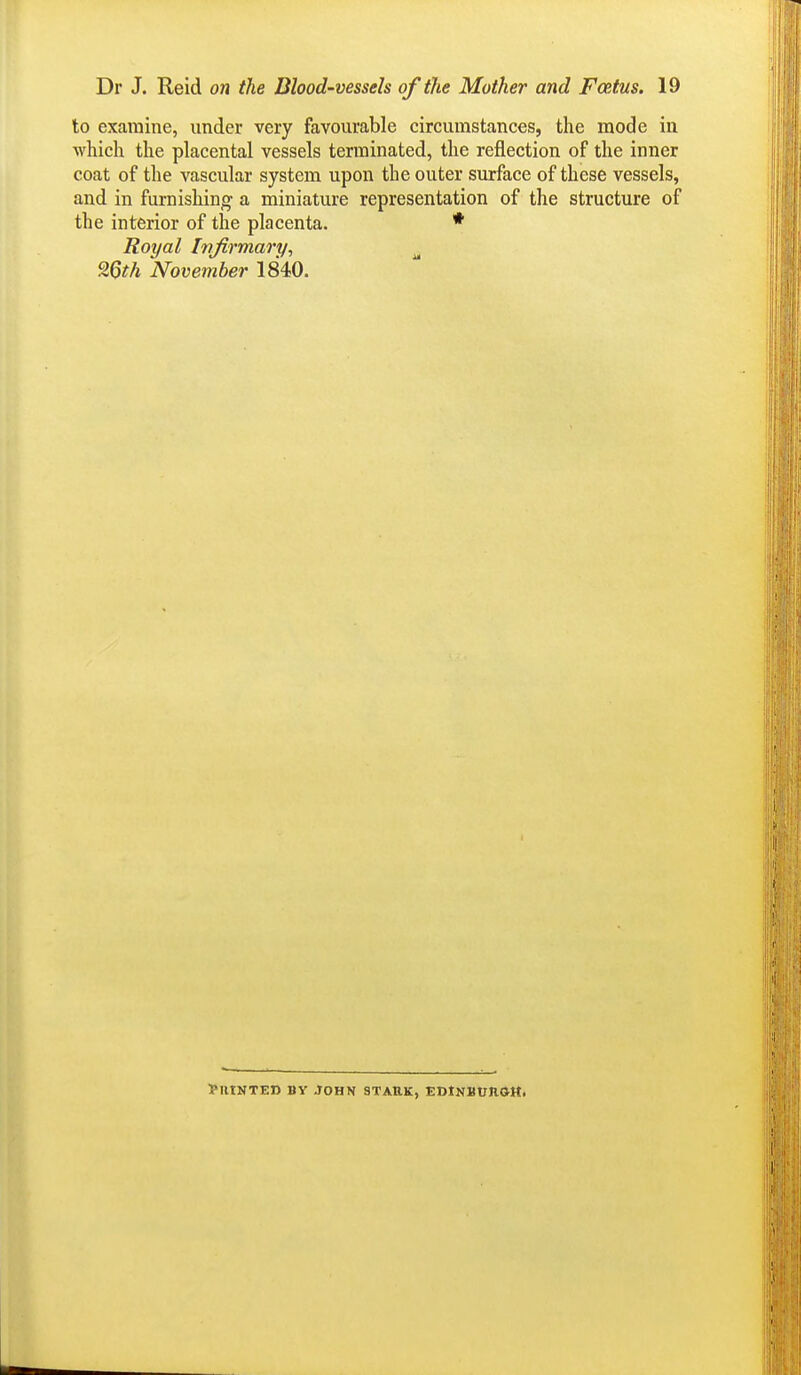 to examine, under very favourable circumstances, the mode in which the placental vessels terminated, the reflection of the inner coat of the vascular system upon the outer surface of these vessels, and in furnishing a miniature representation of the structure of the interior of tlae placenta. * Royal Irrfirmary, ^ 26th November 1840. Printed by John stark, eoinbuiioh.