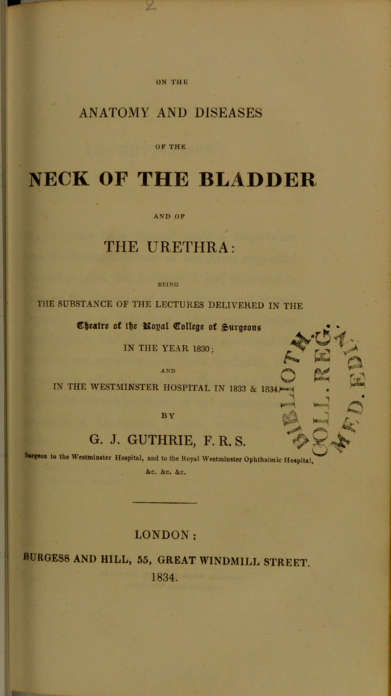 ON TUK I ANATOMY AND DISEASES OF THE NECK OF THE BLADDER AND OP THE URETHRA: THE SUBSTANCE OF THE LECTURES DELIVERED IN THE C^wtre of Ite iJtOBal CoIIefle of giUrgeons IN THE YEAR 1830; AND IN THE WESTMINSTER HOSPITAL IN 1833 & 1834>«-i BY G. J. GUTHRIE, F.R.S. Surgeon to the Westmlneter Hospital, and to the Royal Westminster Ophthalmic Hospital,' &c. .&c* &c. LONDON; burgess and hill, 65, GREAT WINDMILL STREET. 1834.