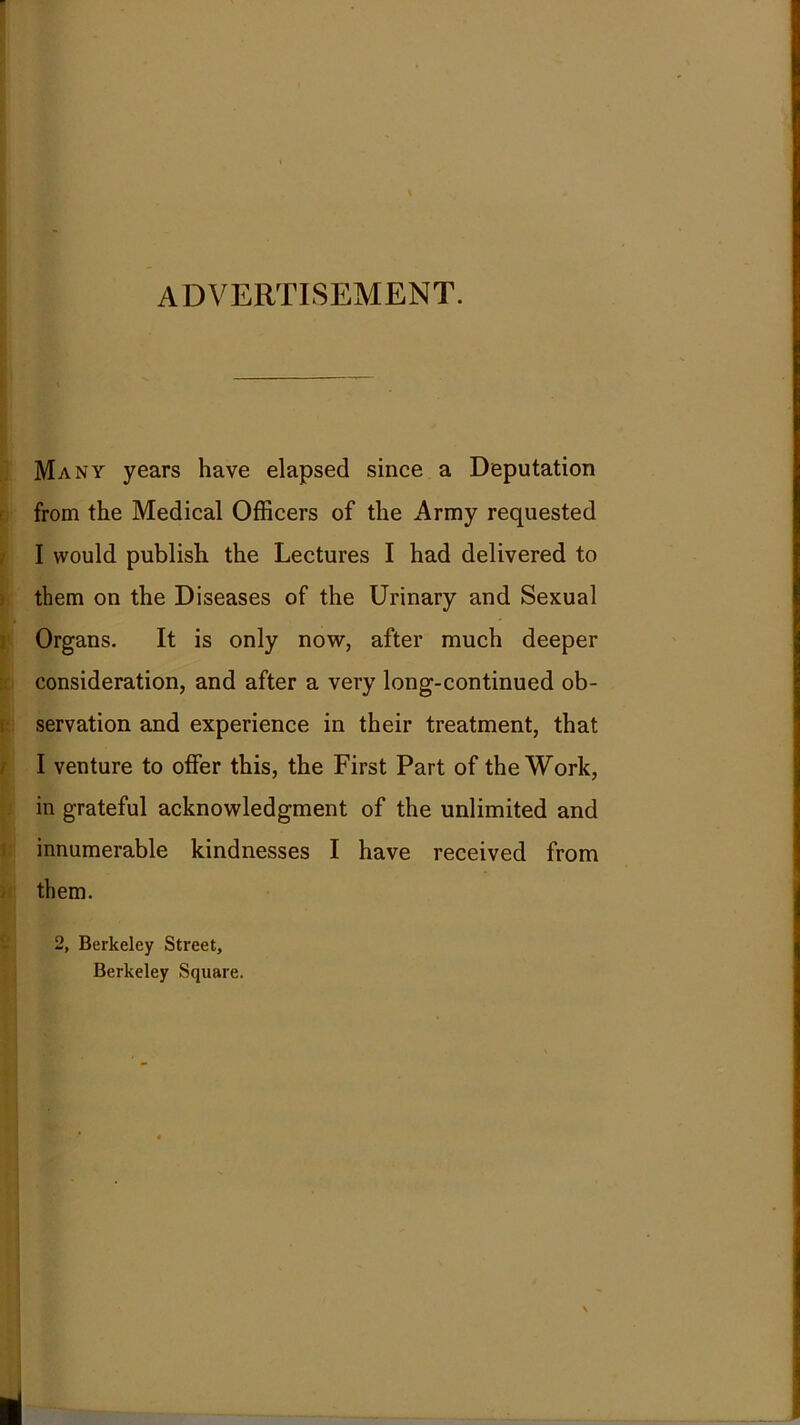 ADVERTISEMENT. Many years have elapsed since a Deputation from the Medical Officers of the Army requested I would publish the Lectures I had delivered to them on the Diseases of the Urinary and Sexual Org ans. It is only now, after much deeper consideration, and after a very long-continued ob- servation and experience in their treatment, that I venture to offer this, the First Part of the Work, in grateful acknowledgment of the unlimited and innumerable kindnesses I have received from them. 2, Berkeley Street, Berkeley Square.