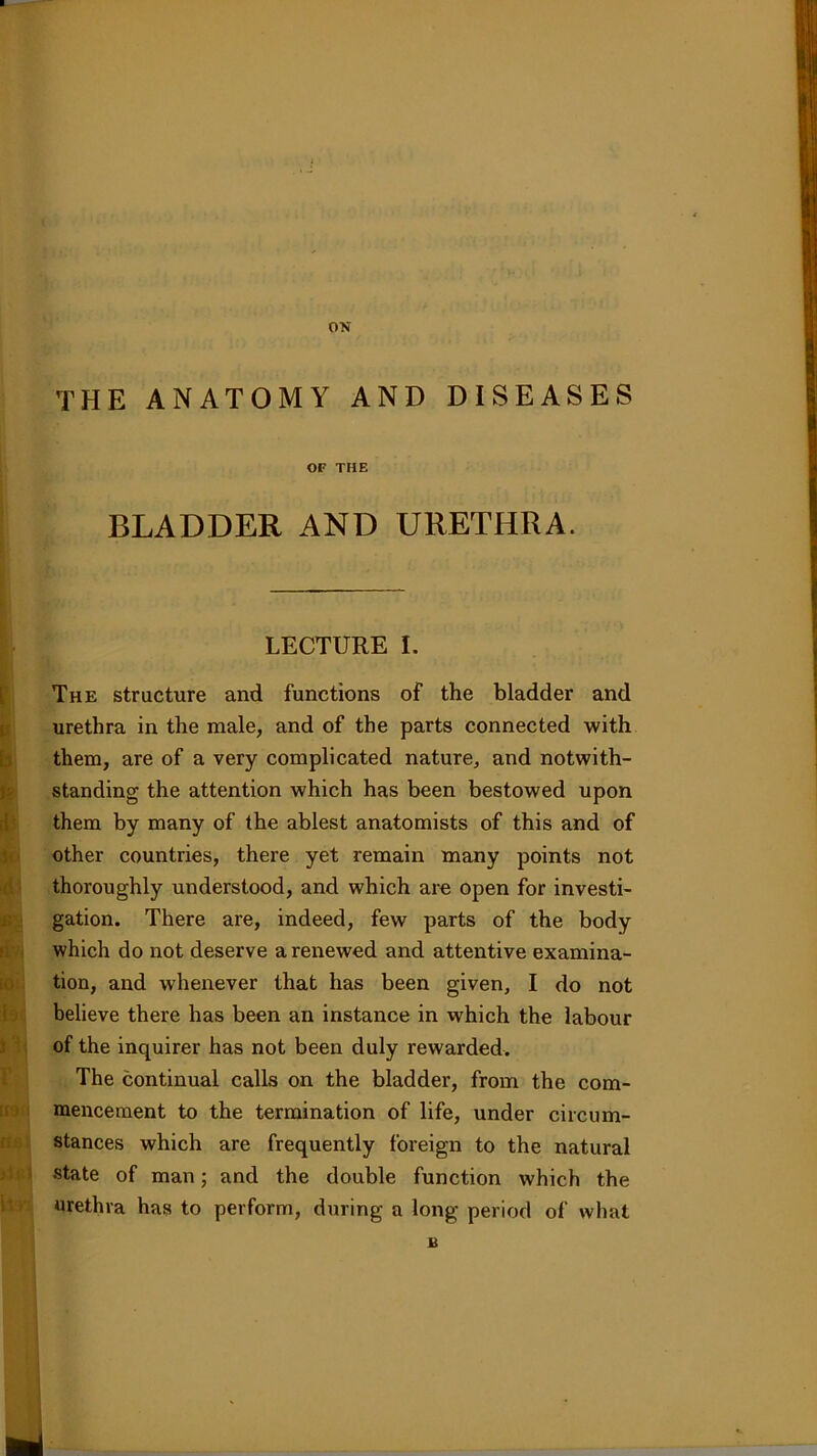 ON THE ANATOMY AND DISEASES OF THE BLADDER AND URETHRA. LECTURE I. The structure and functions of the bladder and urethra in the male, and of the parts connected with them, are of a very complicated nature, and notwith- standing the attention which has been bestowed upon them by many of the ablest anatomists of this and of other countries, there yet remain many points not thoroughly understood, and which are open for investi- gation. There are, indeed, few parts of the body which do not deserve a renewed and attentive examina- tion, and whenever that has been given, I do not believe there has been an instance in which the labour of the inquirer has not been duly rewarded. The continual calls on the bladder, from the com- mencement to the termination of life, under circum- stances which are frequently foreign to the natural state of man; and the double function which the urethra has to perform, during a long period of what £