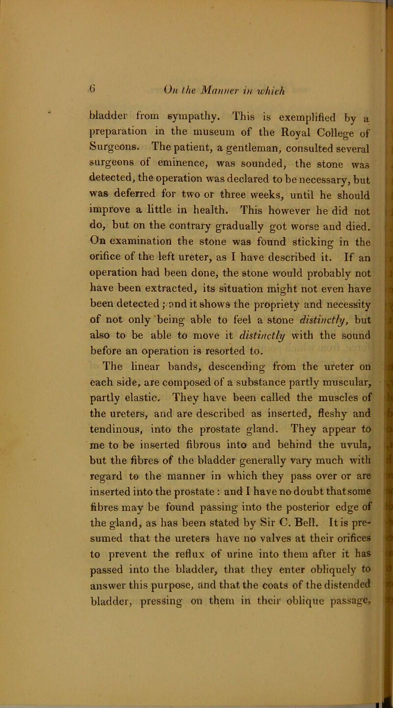 bladder from sympathy. This is exemplified by a preparation in the museum of the Royal College of Surgeons. The patient, a gentleman, consulted several surgeons of eminence, was sounded, the stone was detected, the operation was declared to be necessary, but was deferred for two or three weeks, until he should improve a little in health. This however he did not do, but on the contraiy gradually got worse and died. On examination the stone was found sticking in the orifice of the left ureter, as I have described it. If an operation had been done, the stone would probably not have been extracted, its situation might not even have been detected ,vond it shows the propriety and necessity of not only 'being able to feel a stone distinctly, but also to be able to move it distinctly with the sound before an operation is resorted to. The linear bands, descending from the ureter on each side, are composed of a substance partly muscular, partly elastic. They have been called the muscles of the ureters, and are described as inserted, fleshy and tendinous, into the prostate gland. They appear to me to be inserted fibrous into and behind the uvula, but the fibres of the bladder generally vary much with regard to the manner in which they pass over or are inserted into the prostate: and I have no doubt thatsome fibres may be found passing into the posterior edge of the gland, as has been stated by Sir C. Bell. It is pre- sumed that the ureters have no valves at their orifices to prevent the reflux of urine into them after it has passed into the bladder, that they enter obliquely to answer this purpose, and that the coats of the distended bladder, pressing on them in their oblique passage.