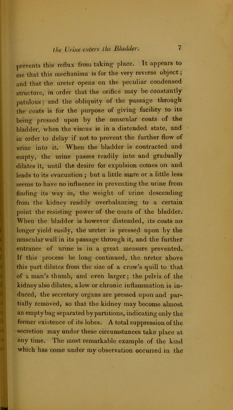 prevents this reflux from taking place. It appears to me that this mechanism is for the very reverse object; and that the ureter opens on the peculiar condensed structure, in order that the orifice may be constantly patulous; and the obliquity of the passage through the coats is for the purpose of giving facility to its being pressed upon by the muscular coats of the bladder, when the viscus is in a distended state, and in order to delay if not to prevent the further flow of urine into it. When the bladder is contracted and empty, the urine passes readily into and gradually dilates it, until the desire for expulsion comes on and leads to its evacuation ; but a little mere or a little less seems to have no influence in preventing the urine from finding its way in, the weight of urine descending from the kidney readily overbalancing to a certain point the resisting power of the coats of the bladder. When the bladder is however distended, its coats no longer yield easily, the ureter is pressed upon by the muscular wall in its passage through it, and the further entrance of urine is in a great measure prevented. If this process be long continued, the ureter above this part dilates from the size of a crow’s quill to that of a man’s thumb, and even larger; the pelvis of the kidney also dilates, a low or chronic inflammation is in- duced, the secretory organs are pressed upon and par- tially removed, so that the kidney may become almost an empty bag separated by partitions, indicating only the former existence of its lobes. A total suppression of the secretion may under these circumstances take place at any time. The most remarkable example of the kind which has come under my observation occurred in the