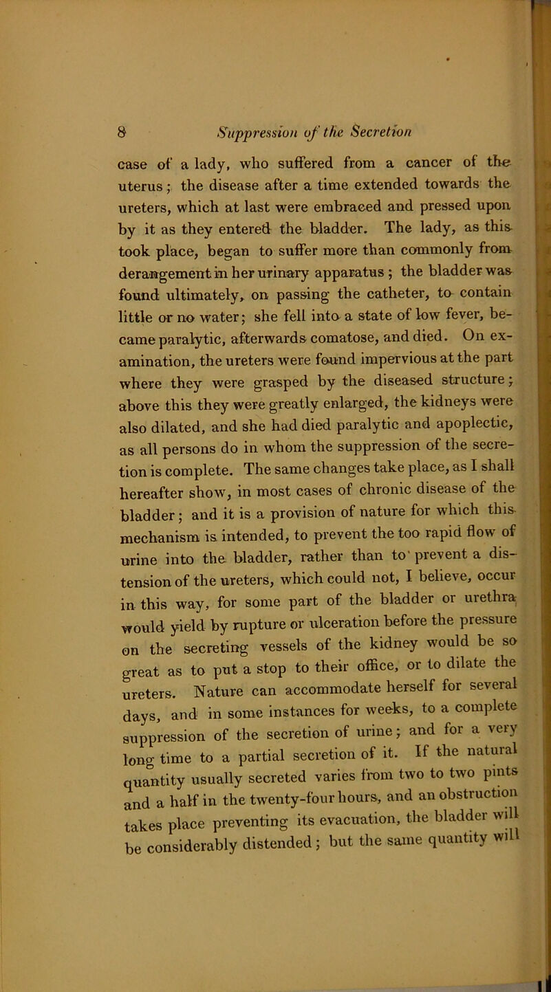 case of a lady, who suffered from a cancer of the uterus; the disease after a time extended towards the ureters, which at last were embraced and pressed upon by it as they entered the bladder. The lady, as this- took place, began to suffer more than commonly from derangement in her urinary apparatus; the bladder was found ultimately, on passing the catheter, ta contain little or no water; she fell into a state of low fever, be- came paralytic, afterwards comatose, and died. On ex- amination, the ureters were found impervious at the part where they were grasped by the diseased structure; above this they were greatly enlarged, the kidneys were also dilated, and she had died paralytic and apoplectic, as all persons do in whom the suppression of the secre- tion is complete. The same changes take place, as 1 shall hereafter show, in most cases of chronic disease of the bladder; and it is a provision of nature for which this- mechanism is intended, to prevent the too rapid flow of urine into the bladder, rather than to' prevent a dis- tension of the ureters, which could not, I believe, occur in this way, for some part of the bladder or urethra; would yield by rupture or ulceration before the pressure on the secreting vessels of the kidney would be so great as to put a stop to their office, or to dilate the ureters. Nature can accommodate herself for several days, and in some instances for weeks, to a complete suppression of the secretion of urine; and for a very long time to a partial secretion of it. If the natural quantity usually secreted varies from two to two pints and a half in the twenty-four hours, and an obstruction takes place preventing its evacuation, the bladder will be considerably distended; but the same quantity wil