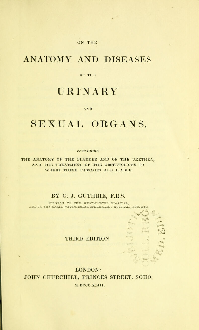 ON THE ANATOMY AND DISEASES OF THE URINARY AND SEXUAL ORGANS. CONTAINING THE ANATOMY OF THE BLADDER AND OF THE URETHRA, AND THE TREATMENT OF THE OBSTRUCTIONS TO WHICH THESE PASSAGES ARE LIABLE. BY G. J. GUTHRIE, F.R.S. SURGEON TO THE WESTMINSTER HOSPITAL, AND TO THE ROYAL WESTMIKSTER OPHTHALMIC HOSPITAL, ETC. ETa THIRD EDITION. LONDON: JOHN CHURCHILL, PRINCES STREET, SOHO. M.DCCC.XLIII.