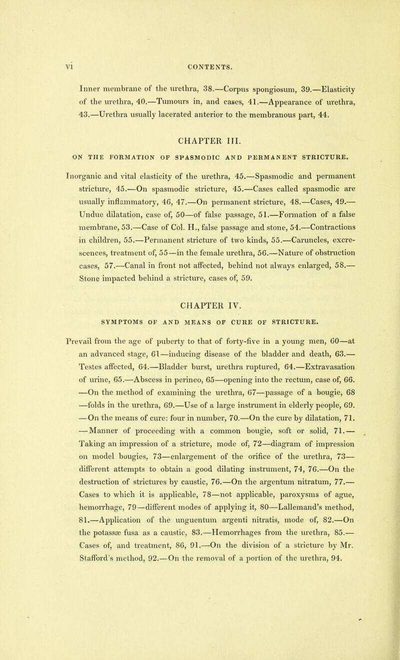 Inner membrane of the m-ethra, 38.—Corpus spongiosmn, 39.—Elasticity of the urethra, 40.—Tumours in, and cases, 41.—Appearance of urethra, 43.—Urethra usually lacerated anterior to the membranous part, 44. CHAPTER III, ON THE FORMATION OF SPASMODIC AND PERMANENT STRICTURE. Inorganic and vital elasticity of the urethra, 45.—Spasmodic and permanent stricture, 45.—On spasmodic stricture, 45.—Cases called spasmodic are usually inflammatory, 46, 47.—On permanent stricture, 48.—Cases, 49.— Undue dilatation, case of, 50—of false passage, 51.—Formation of a false membrane, 53.—Case of Col. H., false passage and stone, 54.—Contractions in children, 55.—Permanent stricture of two kinds, 55.—Caruncles, excre- scences, treatment of, 55—in the female urethra, 56.—Nature of obstruction cases, 57.—Canal in front not affected, behind not always enlarged, 58.— Stone impacted behind a stricture, cases of, 59. CHAPTER IV. SYMPTOMS OF AND MEANS OF CURE OF STRICTURE. Prevail from the age of puberty to that of forty-five in a young men, 60—at an advanced stage, 61—inducing disease of the bladder and death, 63.— Testes affected, 64.—Bladder burst, urethra ruptured, 64.—Extravasation of urine, 65.—Abscess in perineo, 65—opening into the rectum, case of, 66. —On the method of examining the urethra, 67—passage of a bougie, 68 —folds in the urethra, 69.—Use of a large instrument in elderly people, 69. —On the means of cure: four in number, 70.—On the cure by dilatation, 71. — Manner of proceeding with a common bougie, soft or solid, 71.— Taking an impression of a stricture, mode of, 72—diagram of impression on model bougies, 73—enlargement of the orifice of the urethra, 73— different attempts to obtain a good dilating instrument, 74, 76.—On the destruction of strictures by caustic, 76.—On the argentum nitratum, 77.— Cases to which it is applicable, 78—not applicable, paroxysms of ague, hemorrhage, 79—different modes of applying it, 80—Lallemand's method, 81.—Application of the unguentum argenti nitratis, mode of, 82.—On the potassse fusa as a caustic, 83.—Hemorrhages from the urethra, 85.— Cases of, and treatment, 86, 91.—On the division of a stricture by Mr. Stafford's method, 92.—On the removal of a portion of the urethra, 94.
