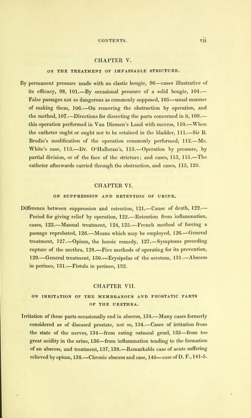 CHAPTER V. ON THE TREATMENT OF IMPASSABLE STRICTURE. By permanent pressure made with an elastic bougie, 96—cases illustrative of its efficacy, 98, 101.—By occasional pressure of a solid bougie, 104.— False passages not so dangerous as commonly supposed, 105—usual manner of making them, 106.—On removing the obstruction by operation, and the method, 107.—Directions for dissecting the parts concerned in it, 109.— this operation performed in Van Diemen's Land with success, 110.—When the catheter ought or ought not to be retained in the bladder, 111.—Sir B. Brodie's modification of the operation commonly performed, 112.—Mr. White's case, 113.—Dr. O'Halloran's, 113.—Operation by pressure, by partial division, or of the face of the stricture; and cases, 113, 115.—The catheter afterwards carried through the obstruction, and cases, 115, 120. CHAPTER VI. ON SUPPRESSION AND RETENTION OF URINE. Difference between suppression and retention, 121,—Cause of death, 122.— Period for giving relief by operation, 122.—Retention from inflammation, cases, 123.—Manual treatment, 124,125.—French method of forcing a passage reprobated, 126.—Means which may be employed, 126.—General treatment, 127.—Opium, the heroic remedy, 127.—Symptoms preceding rupture of the urethra, 128.—Five methods of operating for its prevention, 129.—General treatment, 130.—Erysipelas of the scrotum, 131.—Abscess in perineo, 131.—Fistula in perineo, 132. CHAPTER Vll. ON IRRITATION OF THE MEMBRANOUS AND PROSTATIC PARTS OF THE URETHRA. Irritation of these parts occasionally end in abscess, 134.—Many cases formerly considered as of diseased prostate, not so, 134.—Cases of irritation from the state of the nerves, 134—from eating oatmeal gruel, 135—from too great acidity in the urine, 136—from inflammation tending to the formation of an abscess, and treatment, 137,138.—Remarkable case of acute suffering relieved by opium, 138.—Chronic abscess and case, 140—case of D. F., 141-5.