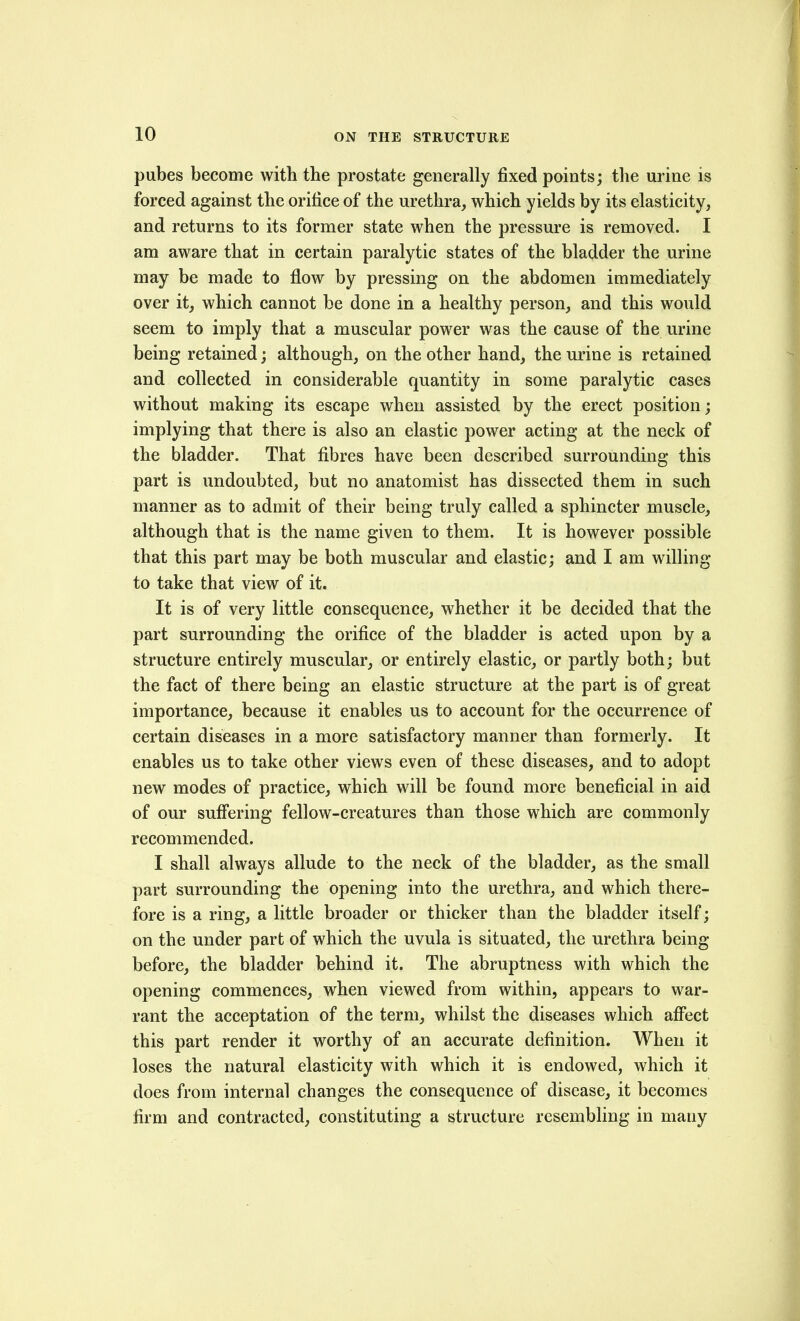pubes become with the prostate generally fixed points; the urine is forced against the orifice of the urethra, which yields by its elasticity, and returns to its former state when the pressure is removed. I am aware that in certain paralytic states of the bladder the urine may be made to flow by pressing on the abdomen immediately over it, which cannot be done in a healthy person, and this would seem to imply that a muscular power was the cause of the urine being retained; although, on the other hand, the urine is retained and collected in considerable quantity in some paralytic cases without making its escape when assisted by the erect position; implying that there is also an elastic power acting at the neck of the bladder. That fibres have been described surrounding this part is undoubted, but no anatomist has dissected them in such manner as to admit of their being truly called a sphincter muscle, although that is the name given to them. It is however possible that this part may be both muscular and elastic; and I am willing to take that view of it. It is of very little consequence, whether it be decided that the part surrounding the orifice of the bladder is acted upon by a structure entirely muscular, or entirely elastic, or partly both; but the fact of there being an elastic structure at the part is of great importance, because it enables us to account for the occurrence of certain diseases in a more satisfactory manner than formerly. It enables us to take other views even of these diseases, and to adopt new modes of practice, which will be found more beneficial in aid of our suff'ering fellow-creatures than those which are commonly recommended. I shall always allude to the neck of the bladder, as the small part surrounding the opening into the urethra, and which there- fore is a ring, a little broader or thicker than the bladder itself; on the under part of which the uvula is situated, the urethra being before, the bladder behind it. The abruptness with which the opening commences, when viewed from within, appears to war- rant the acceptation of the term, whilst the diseases which affect this part render it worthy of an accurate definition. When it loses the natural elasticity with which it is endowed, which it does from internal changes the consequence of disease, it becomes firm and contracted, constituting a structure resembling in many