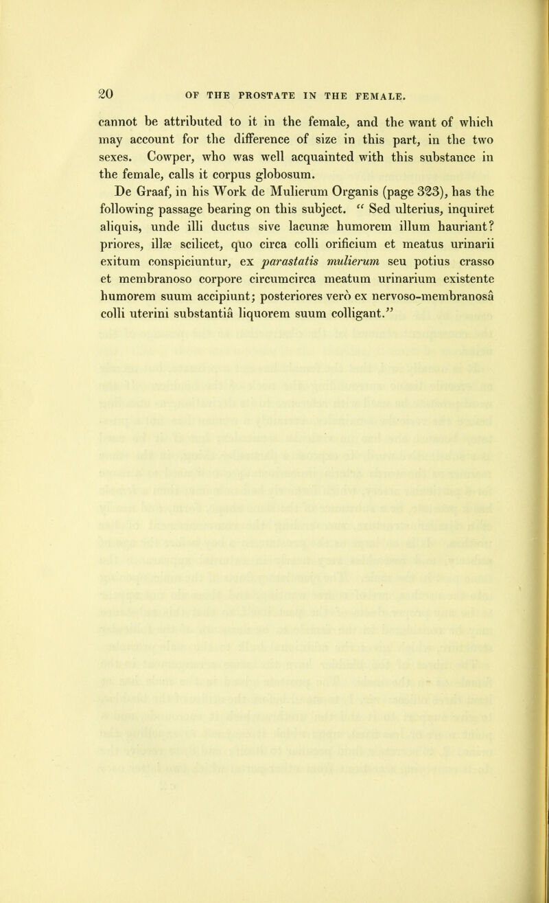cannot be attributed to it in the female, and the want of which may account for the difference of size in this part, in the two sexes. Cowper, who was well acquainted with this substance in the female, calls it corpus globosum. De Graaf, in his Work de Mulierum Organis (page 323), has the following passage bearing on this subject.  Sed ulterius, inquiret aliquis, unde illi ductus sive lacunae humorem ilium hauriant? priores, illse scilicet, quo circa colli orificium et meatus urinarii exitum conspiciuntur, ex parastatis mulierum seu potius crasso et membranoso corpore circumcirca meatum urinarium existente humorem suum accipiunt; posteriores vero ex nervoso-membranosa colli uterini substantia liquorem suum colligant.