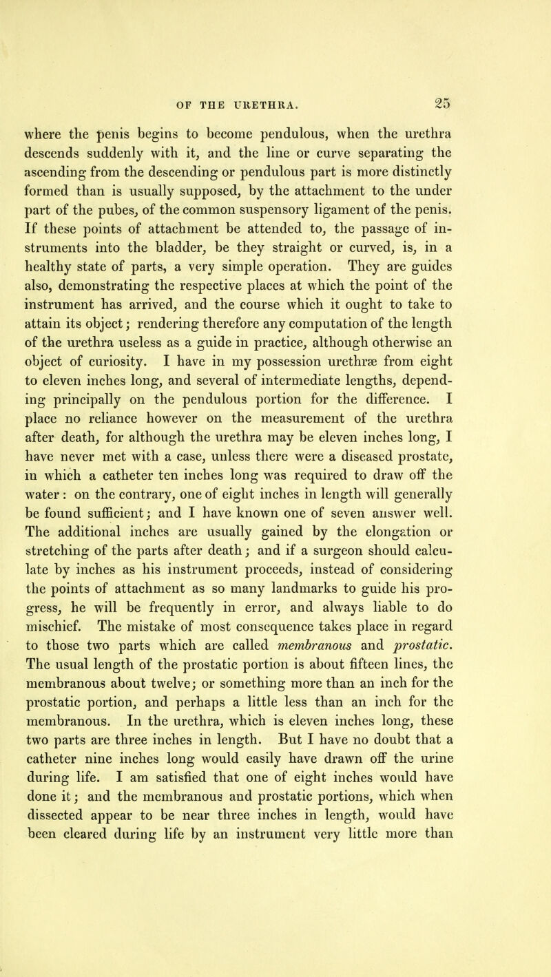 where the penis begins to become pendulous, when the urethra descends suddenly with it, and the line or curve separating the ascending from the descending or pendulous part is more distinctly formed than is usually supposed, by the attachment to the under part of the pubes, of the common suspensory ligament of the penis. If these points of attachment be attended to, the passage of in- struments into the bladder, be they straight or curved, is, in a healthy state of parts, a very simple operation. They are guides also, demonstrating the respective places at which the point of the instrument has arrived, and the course which it ought to take to attain its object; rendering therefore any computation of the length of the urethra useless as a guide in practice, although otherwise an object of curiosity. I have in my possession urethrse from eight to eleven inches long, and several of intermediate lengths, depend- ing principally on the pendulous portion for the difference. I place no reliance however on the measurement of the urethra after death, for although the urethra may be eleven inches long, I have never met with a case, unless there were a diseased prostate, in which a catheter ten inches long was required to draw off the water : on the contrary, one of eight inches in length will generally be found sufficient; and I have known one of seven answer well. The additional inches are usually gained by the elongation or stretching of the parts after death; and if a surgeon should calcu- late by inches as his instrument proceeds, instead of considering the points of attachment as so many landmarks to guide his pro- gress, he will be frequently in error, and always liable to do mischief. The mistake of most consequence takes place in regard to those two parts which are called membranous and prostatic. The usual length of the prostatic portion is about fifteen lines, the membranous about twelve; or something more than an inch for the prostatic portion, and perhaps a little less than an inch for the membranous. In the urethra, which is eleven inches long, these two parts are three inches in length. But I have no doubt that a catheter nine inches long would easily have drawn ofi* the urine during life. I am satisfied that one of eight inches would have done it; and the membranous and prostatic portions, which when dissected appear to be near three inches in length, would have been cleared during life by an instrument very little more than