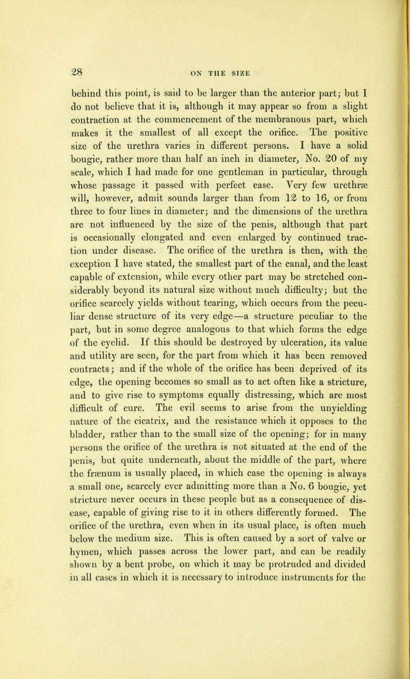 behind this point, is said to be larger than the anterior part; but I do not believe that it is, although it may appear so from a slight contraction at the commencement of the membranous part, which makes it the smallest of all except the orifice. The positive size of the urethra varies in different persons. I have a solid bougie, rather more than half an inch in diameter. No. 20 of my scale, which I had made for one gentleman in particular, through whose passage it passed with perfect ease. Very few urethrse will, however, admit sounds larger than from 12 to 16, or from three to four lines in diameter; and the dimensions of the urethra are not influenced by the size of the penis, although that part is occasionally elongated and even enlarged by continued trac- tion under disease. The orifice of the urethra is then, with the exception I have stated, the smallest part of the canal, and the least capable of extension, while every other part may be stretched con- siderably beyond its natural size without much difficulty; but the orifice scarcely yields without tearing, which occurs from the pecu- liar dense structure of its very edge—a structure peculiar to the part, but in some degree analogous to that which forms the edge of the eyelid. If this should be destroyed by ulceration, its value and utility are seen, for the part from which it has been removed contracts; and if the whole of the orifice has been deprived of its edge, the opening becomes so small as to act often like a stricture, and to give rise to symptoms equally distressing, which are most difficult of cure. The evil seems to arise from the unyielding nature of the cicatrix, and the resistance which it opposes to the bladder, rather than to the small size of the opening; for in many persons the orifice of the urethra is not situated at the end of the penis, but quite underneath, about the middle of the part, where the frsenum is usually placed, in which case the opening is always a small one, scarcely ever admitting more than a No. 6 bougie, yet stricture never occurs in these people but as a consequence of dis- ease, capable of giving rise to it in others differently formed. The orifice of the urethra, even when in its usual place, is often much below the medium size. This is often caused by a sort of valve or hymen, which passes across the lower part, and can be readily shown by a bent probe, on which it may be protruded and divided in all cases in which it is necessary to introduce instruments for the