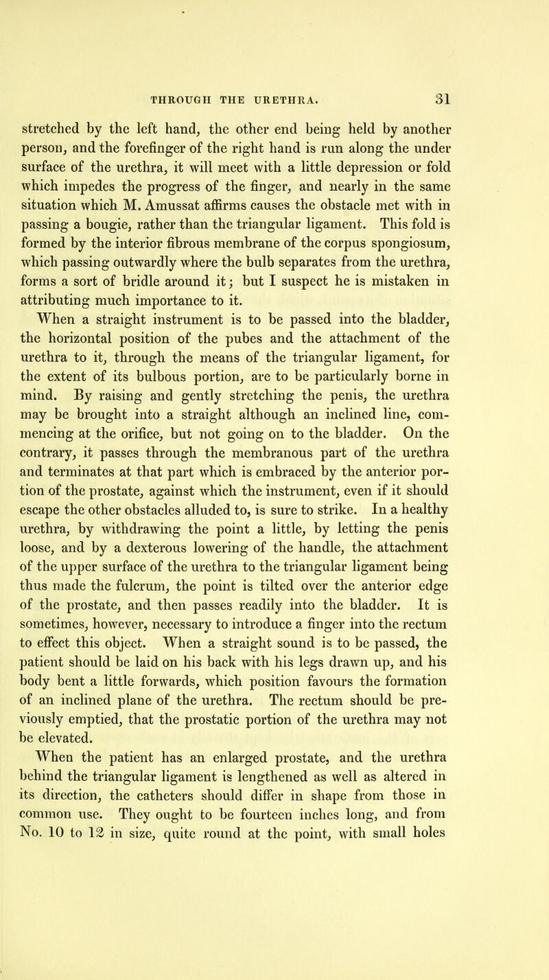 stretched by the left hand, the other end being held by another person, and the forefinger of the right hand is run along the under surface of the urethra^ it will meet with a little depression or fold which impedes the progress of the finger, and nearly in the same situation which M. Amussat afiirms causes the obstacle met with in passing a bougie, rather than the triangular ligament. This fold is formed by the interior fibrous membrane of the corpus spongiosum, which passing outwardly w^here the bulb separates from the urethra, forms a sort of bridle around it; but I suspect he is mistaken in attributing much importance to it. When a straight instrument is to be passed into the bladder, the horizontal position of the pubes and the attachment of the urethra to it, through the means of the triangular ligament, for the extent of its bulbous portion, are to be particularly borne in mind. By raising and gently stretching the penis, the urethra may be brought into a straight although an inclined line, com- mencing at the orifice, but not going on to the bladder. On the contrary, it passes through the membranous part of the urethra and terminates at that part which is embraced by the anterior por- tion of the prostate, against which the instrument, even if it should escape the other obstacles alluded to, is sure to strike. In a healthy urethra, by withdrawing the point a little, by letting the penis loose, and by a dexterous lowering of the handle, the attachment of the upper surface of the urethra to the triangular ligament being thus made the fulcrum, the point is tilted over the anterior edge of the prostate, and then passes readily into the bladder. It is sometimes, however, necessary to introduce a finger into the rectum to effect this object. When a straight sound is to be passed, the patient should be laid on his back with his legs drawn up, and his body bent a little forwards, which position favours the formation of an inclined plane of the urethra. The rectum should be pre- viously emptied, that the prostatic portion of the urethra may not be elevated. When the patient has an enlarged prostate, and the urethra behind the triangular ligament is lengthened as well as altered in its direction, the catheters should differ in shape from those in common use. They ought to be fourteen inches long, and from No. 10 to 12 in size, quite round at the point, with small holes