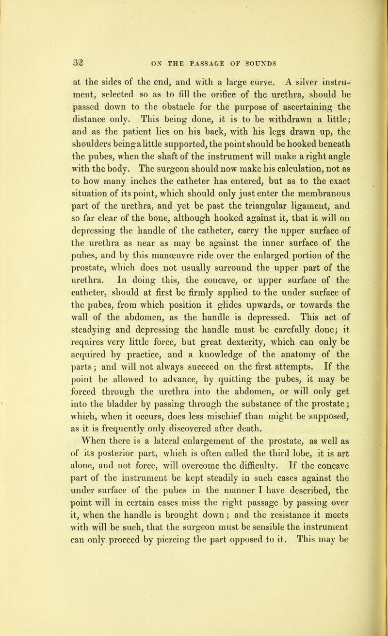 at the sides of the end, and with a large curve. A silver instru- ment;, selected so as to fill the orifice of the urethra, should be passed down to the obstacle for the purpose of ascertaining the distance only. This being done, it is to be withdrawn a little; and as the patient lies on his back, with his legs drawn up, the shoulders being a little supported, the point should be hooked beneath the pubes, when the shaft of the instrument will make a right angle with the body. The surgeon should now make his calculation, not as to how many inches the catheter has entered, but as to the exact situation of its point, which should only just enter the membranous part of the urethra, and yet be past the triangular ligament, and so far clear of the bone, although hooked against it, that it will on depressing the handle of the catheter, carry the upper surface of the urethra as near as may be against the inner surface of the pubes, and by this manoeuvre ride over the enlarged portion of the prostate, which does not usually surround the upper part of the urethra. In doing this, the concave, or upper surface of the catheter, should at first be firmly applied to the under surface of the pubes, from which position it glides upwards, or towards the wall of the abdomen, as the handle is depressed. This act of steadying and depressing the handle must be carefully done; it requires very little force, but great dexterity, which can only be acquired by practice, and a knowledge of the anatomy of the parts; and will not always succeed on the first attempts. If the point be allowed to advance, by quitting the pubes, it may be forced through the urethra into the abdomen, or will only get into the bladder by passing through the substance of the prostate; which, when it occurs, does less mischief than might be supposed, as it is frequently only discovered after death. When there is a lateral enlargement of the prostate, as well as of its posterior part, which is often called the third lobe, it is art alone, and not force, will overcome the difficulty. If the concave part of the instrument be kept steadily in such cases against the under surface of the pubes in the manner I have described, the point will in certain cases miss the right passage by passing over it, when the handle is brought down; and the resistance it meets with will be such, that the surgeon must be sensible the instrument can only proceed by piercing the part opposed to it. This may be