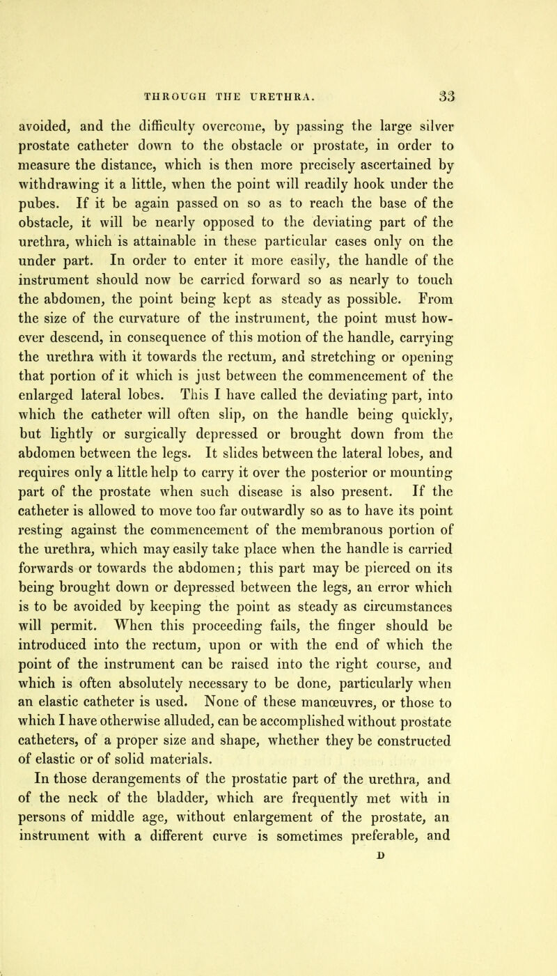 avoided, and the difficulty overcome, by passing the large silver prostate catheter down to the obstacle or prostate, in order to measure the distance, which is then more precisely ascertained by withdrawing it a little, when the point will readily hook under the pubes. If it be again passed on so as to reach the base of the obstacle, it will be nearly opposed to the deviating part of the urethra, which is attainable in these particular cases only on the under part. In order to enter it more easily, the handle of the instrument should now be carried forward so as nearly to touch the abdomen, the point being kept as steady as possible. From the size of the curvature of the instrument, the point must how- ever descend, in consequence of this motion of the handle, carrying the urethra with it towards the rectum, and stretching or opening that portion of it which is just between the commencement of the enlarged lateral lobes. This I have called the deviating part, into which the catheter will often slip, on the handle being quickly, but lightly or surgically depressed or brought down from the abdomen between the legs. It slides between the lateral lobes, and requires only a little help to carry it over the posterior or mounting- part of the prostate when such disease is also present. If the catheter is allowed to move too far outwardly so as to have its point resting against the commencement of the membranous portion of the urethra, which may easily take place when the handle is carried forwards or towards the abdomen; this part may be pierced on its being brought down or depressed between the legs, an error which is to be avoided by keeping the point as steady as circumstances will permit. When this proceeding fails, the finger should be introduced into the rectum, upon or with the end of which the point of the instrument can be raised into the right course, and which is often absolutely necessary to be done, particularly when an elastic catheter is used. None of these manoeuvres, or those to which I have otherwise alluded, can be accomplished without prostate catheters, of a proper size and shape, whether they be constructed of elastic or of solid materials. In those derangements of the prostatic part of the urethra, and of the neck of the bladder, which are frequently met with in persons of middle age, without enlargement of the prostate, an instrument with a different curve is sometimes preferable, and